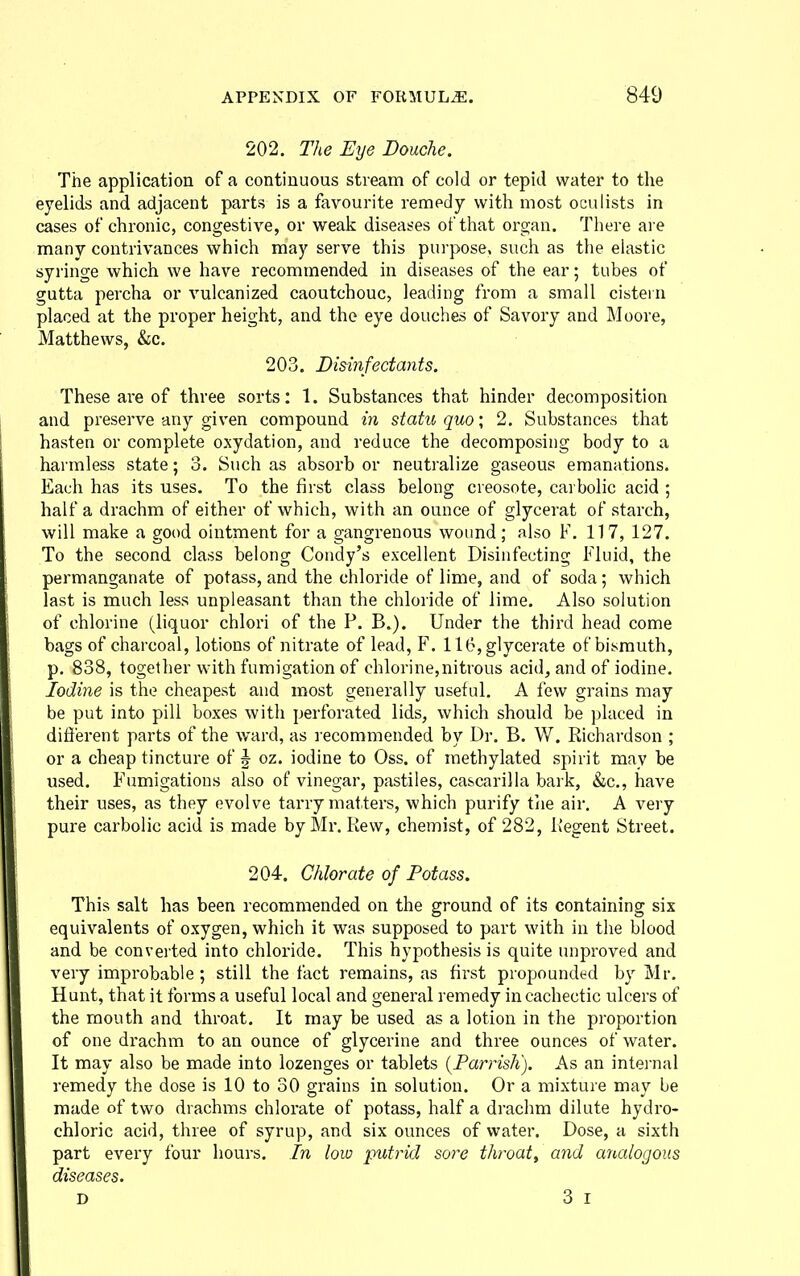 202. The Eye Douche. The application of a continuous stream of cold or tepid water to the eyelids and adjacent parts is a favourite remedy with most oculists in cases of chronic, congestive, or weak diseases of that organ. There are many contrivances which may serve this purpose, such as the elastic syringe which we have recommended in diseases of the ear; tubes of gutta percha or vulcanized caoutchouc, leading from a small cistern placed at the proper height, and the eye douches of Savory and Moore, Matthews, &c. 203. Disinfectants. These are of three sorts: 1. Substances that hinder decomposition and preserve any given compound in statu quo; 2. Substances that hasten or complete oxydation, and reduce the decomposing body to a harmless state; 3. Such as absorb or neutralize gaseous emanations. Each has its uses. To the first class belong creosote, carbolic acid ; half a drachm of either of which, with an ounce of glycerat of starch, will make a good ointment for a gangrenous wound; also F. 117, 127. To the second class belong Condy's excellent Disinfecting Fluid, the permanganate of potass, and the chloride of lime, and of soda; which last is much less unpleasant than the chloride of lime. Also solution of chlorine (liquor chlori of the P. B.). Under the third head come bags of charcoal, lotions of nitrate of lead, F. ll(?,glycerate of bismuth, p, 838, together with fumigation of chlorine,nitrous acid, and of iodine. Iodine is the cheapest and most generally useful. A few grains may be put into pill boxes with perforated lids, which should be jjlaced in difierent parts of the ward, as recommended by Dr. B. W. Richardson ; or a cheap tincture of | oz. iodine to Oss. of methylated spirit may be used. F'umigations also of vinegar, pastiles, cascarilla bark, &c., have their uses, as they evolve tarry matters, which pui'ify tiie air, A very pure carbolic acid is made byMr. Rew, chemist, of 282, Regent Street. 204. Chlorate of Potass. This salt has been recommended on the ground of its containing six equivalents of oxygen, which it was supposed to part with in the blood and be converted into chloride. This hypothesis is quite unproved and very improbable; still the fact remains, as first propounded by Mr. Hunt, that it forms a useful local and general remedy in cachectic ulcers of the mouth and throat. It may be used as a lotion in the proportion of one drachm to an ounce of glycerine and three ounces of water. It may also be made into lozenges or tablets {Parrish). As an intei-nal remedy the dose is 10 to 30 grains in solution. Or a mixture may be made of two drachms chlorate of potass, half a drachm dilute hydro- chloric acid, three of syrup, and six ounces of water. Dose, a sixth part every four hours. In low putrid soi^e throat, and analogous diseases. D 3 I