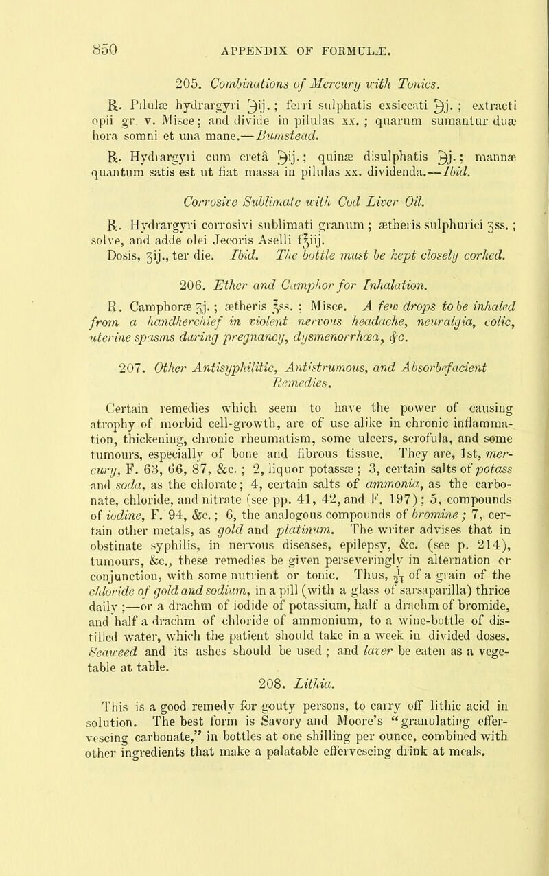 205. Combinations of Mercury with Tonics. R. Pilulae hydrargyri ^ij. ; feiri sulphatis exsiccati ; extract! opii gr. V. Misce; and divide in pilulas xx. ; quarum sumantur dua liora somni et una mane.—Bumstead. R. Hydiargyii cum creta |^ij.; quinae disulphatis manna; quantum satis est ut fiat massa in pilulas xx. dividenda.—Ibid. Corrosive Sublimate uith Cod Liver Oil. R. Hydrargyri corrosivi sublimati gianum ; asthei is sulphurici 3ss. ; solve, and adds olei Jeooris Aselli f^^iij. Dosis, 5ij., ter die. Ibid. The bottle must be kept closely corked. 206. Ether and Camphor for Inhalation. R. Camphor3e3j.; astheris ^ss. ; Misce. A few drops to be inhaled from a handkerchief in violent nervous headache, neuralgia, colic, uterine spasms during pregnancy, dysmenorrhcea, <^c. 207. Other Antisyphilitic, Antistrumous, and Absorbefacient Be medics. Certain remedies which seem to have the power of causing atrophy of morbid cell-growth, are of use alike in chronic inflamma- tion, thickening, chronic rheumatism, some ulcers, scrofula, and some tumours, especially of bone and fibrous tissue. They are, 1st, W€r- cury, F. 63, 66, 87, &c. ; 2, liquor potassse ; 3, certain salts of potass and soda, as the chlorate; 4, certain salts of ammonia, as the carbo- nate, chloride, and nitrate (see pp. 41, 42, and F. 197) ; 5, compounds of iodine, F. 94, &c.; 6, the analogous compounds of bromine; 7, cer- tain other metals, as gold and platinum. The writer advises that in obstinate syphilis, in nervous diseases, epilepsy, &c. (see p. 214), tumours, &c., these remedies be given perseveringly in alternation or conjunction, with some nuti ient or tonic. Thus, of a grain of the chloride of gold and sodium, in a pill (with a glass of sarsnparilla) thrice dailv ;—or a drachm of iodide of potassium, half a di-achm of bromide, and half a drachm of chloride of ammonium, to a wine-bottle of dis- tilled water, which the patient should take in a week in divided doses. Seaweed and its ashes should be used ; and laver be eaten as a vege- table at table. 208. Lithia. This is a good remedy for gouty persons, to carry off lithic acid in solution. The best form is Savory and Moore's granulating effer- vescino- carbonate, in bottles at one shilling per ounce, combined with other ingredients that make a palatable effervescing drink at meals.