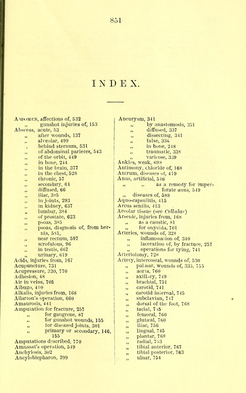 INDEX. Ahi)!)mkn, affections of, 532 gunshot injuries of, 153 Abscess, acute, 53 „ after wounds, 137 alveolar, 499 behind sternnm, 531 of abdominal parietes, 543 of the orbit, 449 in bone, 244 in the brain, 377 ia the chest, 528 chronic, 57 secondary, 64 diffused, 66 iliac, 385 in joints, 293 in kidney, 637 lumbar, 384 of prostate, 623 „ psoas, 385 psoas, diagnosis of, from her- nia, 581,'' near rectum, 597 scrofulous, 96 in testis, 667 „ urinary, 619 Acids, injuries from, 167 Acupuncture, 731 Acupressure, 330, 770 Adhesion, 48 Air in veins, 705 Albugo, 410 Alkalis, injuries from, 168 Allarton's operation, 660 Amaurosis, 441 Amputation for fracture, 257 for gangrene, »7 for gunshot wounds, 155 „ lor diseased joints, 301 primary or secondary, 146, 155 Amputations described, 770 Amussat's operation, 549 Anchylosis, 3u2 Ancyloblepharon, 399 Aneurysm, 341 „ by anastomosis, 351 diffused, 337 „ dissecting, 341 „ false, 338 in bone, 248 „ traumatic, 338 „ varicose, 339 Ankles, weak, (i98 Antimony, chloride of, 168 Antrum, diseases uf, 4 79 Anus, artificial, 546 „ ,, as a remedy for imper- forate anus, 549 ,. diseases of, 588 Aquo-capsulitis, 415 Arcus senilis, 413 Areolar tissue (see Cellular) Arseiiic, injuries from, 168 ,, as a caustic, 81 „ for onychia. 701 Arteries, wounds of, 328 „ inflammation of, 340 „ laceration of, by fracture, 257 „ operations for tying, 741 Arteriotomy, 72K Artery, intercostal, wounds of, 530 pal.Dar, wounds of, 33j, 755 „ aorta, 760 „ axill.iry, 7-^9 „ brachial, 751 „ carotid, 741 „ carotid internal, 74 5 „ subclavian, 74 7 „ dorsal of the foot, 768 „ lacial, 7 i5 ,, lemoral, 760 „ gluta'al, 760 „ iliac, 756 ,, lingual, 745 plantar, 768 „ radial, 753 „ tibial anterior, 767 „ tibial posterior, 763 „ ulnar, 754