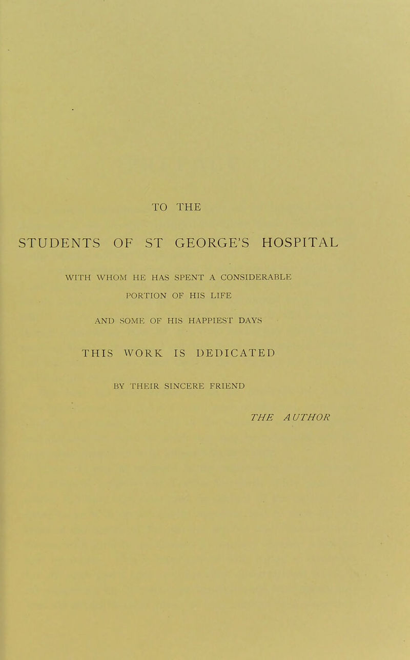 TO THE STUDENTS OF ST GEORGE'S HOSPITAL WITH WHOM HE HAS SPENT A CONSIDERABLE PORTION OF HIS LIFE AND SOME OF HIS HAPPIEST DAYS THIS WORK IS DEDICATED BY THEIR SINCERE FRIEND THE AUTHOR
