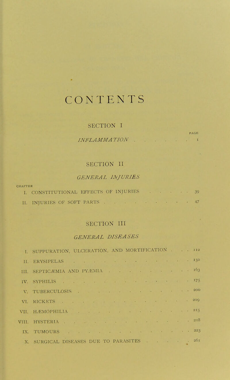 CONTENTS SECTION I PAGE INFLAMMATION i SECTION II GENERAL INJURIES CHAPTER I. CONSTITUTIONAL EFFECTS OF INJURIES 39 II. INJURIES OF SOFT PARTS 47 SECTION III GENERAL DISEASES I. SUPPURATION, ULCERATION, AND MORTIFICATION . . . 112 II. ERYSIPELAS ^5° III. SEPTIC^MI.A. AND PY-4:MIA 163 IV. SYPHILIS ^75 V. TUBERCULOSIS 200 VI. RICKETS VII. HEMOPHILIA VIII. HYSTERIA . . 218 IX. TUMOURS ^^3 X. SURGICAL DISEASES DUE TO PAR.VSITES 261