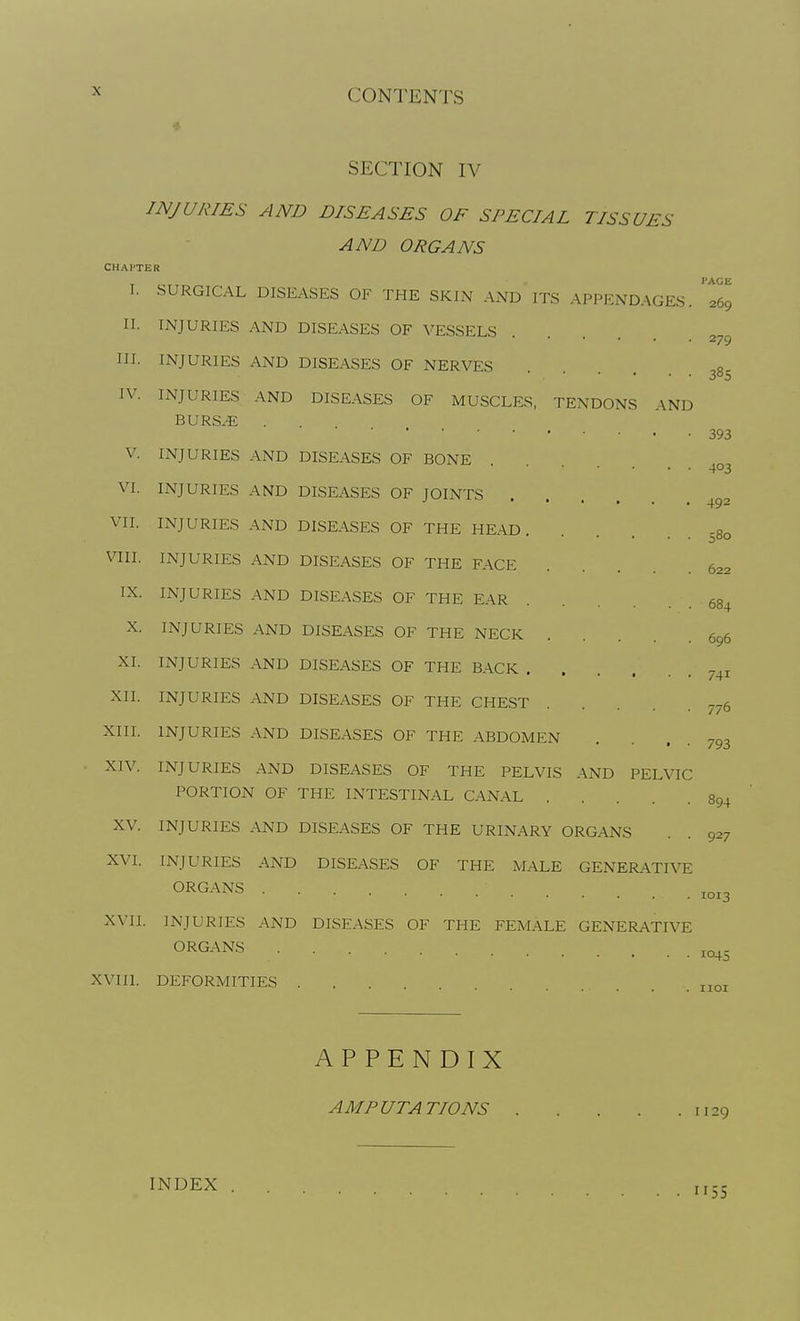 SECTION IV INJURIES AND DISEASES OF SPECIAL TISSUES AND ORGANS CHAPTER I. SURGICAL DISEASES OF THE SKIN AND ITS APPENDAGES. '269 II. INJURIES AND DISEASES OF VESSELS 279 III. INJURIES AND DISEASES OF NERVES 38^ IV. INJURIES AND DISEASES OF MUSCLES, TENDONS AND BURS.E . 393 V. INJURIES AND DISEASES OF BONE VI. INJURIES AND DISEASES OF JOINTS VII. INJURIES AND DISEASES OF THE HEAD, s8o VIII. INJURIES AND DISEASES OF THE FACE .... 622 IX. INJURIES AND DISEASES OF THE EAR 684 X. INJURIES AND DISEASES OF THE NECK 696 XI. INJURIES AND DISEASES OF THE BACK ... XII. INJURIES AND DISEASES OF THE CHEST 7-6 XIII. INJURIES AND DISEASES OF THE ABDOMEN 741 77( 793 XIV. INJURIES AND DISEASES OF THE PELVIS AND PELVIC PORTION OF THE INTESTINAL CANAL 894 XV. INJURIES AND DISEASES OF THE URINARY ORGANS . . 927 XVI. INJURIES AND DISEASES OF THE iMALE GENERATIVE ORGANS ,„,3 XVII. INJURIES AND DISEASES OF THE FEMALE GENERATIVE ORGANS .... XVIIl. DEFORMITIES „oj APPENDIX AMPUTATIONS 1129 INDEX
