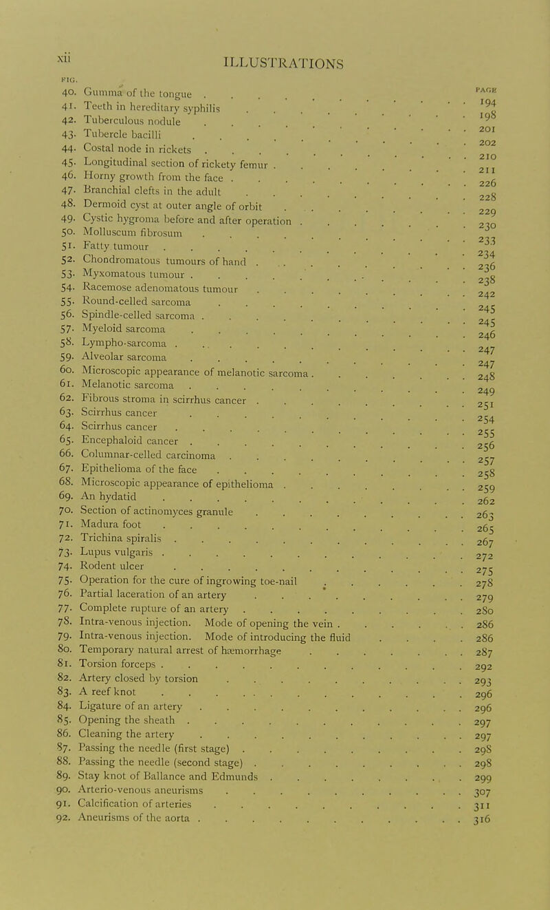 KIG, 40. 41. 42. 43- 44. 45- 46. 47- 48. 49- 50. 51- 52. S3- 54- 55- 56. 57- 58- 59- 60. 61. 62. 63- 64. 65- 66. 67. 68. 69. 70. 71- 72. 73- 74- 75- 76. 77- 78. 79- 80. 81. 82. 83- 84. 85. 86. 87. 88. 89. 90. 91- 92. ILLUSTRATIONS Gumma of the tongue .... Teeth in hereditary .syphilis Tuberculous nodule .... Tubercle bacilli .... Costal node in rickets .... Longitudinal section of rickety femur . Horny growth from the face . Branchial clefts in the adult Dermoid cyst at outer angle of orbit Cystic hygroma before and after operation MoUuscum fibrosum Fatty tumour .... Chondromatous tumours of hand Myxomatous tumour . Racemose adenomatous tumour Round-celled sarcoma Spindle-celled sarcoma . Myeloid sarcoma Lympho-sarcoma . Alveolar sarcoma ...... Microscopic appearance of melanotic sarcoma . Melanotic sarcoma ...... Fibrous stroma in scirrhus cancer . Scirrhus cancer Scirrhus cancer ...... Encephaloid cancer ...... Columnar-celled carcinoma .... Epithelioma of the face Microscopic appearance of epithelioma . An hydatid ....... Section of actinomyces granule Madura foot ....... Trichina spiralis ...... Lupus vulgaris ....... Rodent ulcer ...... Operation for the cure of ingrowing toe-nail Partial laceration of an artery Complete rupture of an artery .... Intra-venous injection. Mode of opening the vein Intra-venous injection. Mode of introducing the fluid Temporary natural arrest of hemorrhage Torsion forceps ..... Artery closed by torsion A reef knot . . . ... Ligature of an artery .... Opening the sheath .... Cleaning the artery ... Passing the needle (first stage) . Passing the needle (.second stage) . Stay knot of Ballance and Edmunds . Arterio-venous aneurisms Calcification of arteries Aneurisms of the aorta .... I'AOE 194 198 201 202 210 211 226 228 229 230 233 234 236 238 242 245 245 246 247 247 248 249 251 254 255 256 257 258 259 262 263 265 267 272 275 27S 279 2S0 286 286 287 292 293 296 296 297 297 29S 298 299 307 311 316