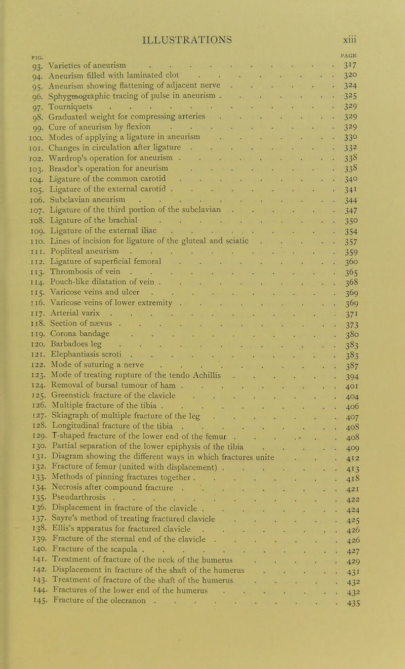 FIG. ''ACE 93. Varieties of aneurism .......... 317 94. Aneurism filled with laminated clot 320 95. Aneurism showing flattening of adjacent nerve 324 96. Sphygmographic tracing of pulse in aneurism 325 97. Tourniquets ............ 329 98. Graduated weight for compressing arteries 329 99. Cure of aneurism by flexion . . . . . . . . -329 100. Modes of applying a ligature in aneurism 330 101. Changes in circulation after ligature 332 102. Wardrop's operation for aneurism ......... 338 103. Brasdor's operation for aneurism ........ 338 104. Ligature of the common carotid ......... 340 105. Ligature of the external carotid ......... 341 106. Subclavian aneurism ........... 344 107. Ligature of the third portion of the .subclavian ...... 347 108. Ligature of the brachial .......... 350 109. Ligature of the external iliac . . . ... . . . . 354 no. Lines of incision for ligature of the gluteal and sciatic . . . . . 357 111. Popliteal aneurism ........... 359 112. Ligature of superficial femoral ......... 360 113. Thrombosis of vein ........... 365 114. Pouch-like dilatation of vein .......... 368 115. Varicose veins and ulcer .......... 369 116. Varicose veins of lower extremity ......... 369 117. Arterial varix . . . . . . . . . . . .371 118. Section of njevus ............ 373 iig. Corona bandage ........... 380 120. Barbadoes leg ............ 383 121. Elephantiasis scroti ........... 383 122. Mode of suturing a nerve . . . '. . . . . . . 387 123. Mode of treating rupture of the tendo Achillis ...... 394 124. Removal of bursal tumour of ham ......... 401 125. Greenstick fracture of the clavicle ........ 404 126. Multiple fracture of the tibia 406 127. Skiagraph of multiple fracture of the leg 407 128. Longitudinal fracture of the tibia 408 129. T-shaped fracture of the lower end of the femur . . . . . 408 130. Partial separation of the lower epiphysis of the tibia 409 131. Diagram showing the different ways in which fractures unite . . .412 132. Fracture of femur (united with displacement) 413 133. Methods of pinning fractures together 418 134. Necrosis after compound fracture 421 135. Pseudarthrosis ............ 422 136. Displacement in fracture of the clavicle 424 137- Sayre's method of treating fractured clavicle 425 138. Ellis's apparatus for fractured clavicle 426 139. Fracture of the sternal end of the clavicle 426 140. Fracture of the scapula 427 141. Treatment of fracture of the neck of the humerus 429 142. Displacement in fracture of the shaft of the humerus 431 143. Treatment of fracture of the shaft of the humerus 432 144. Fractures of the lower end of the humerus ....... 432 145. Fracture of the olecranon 435