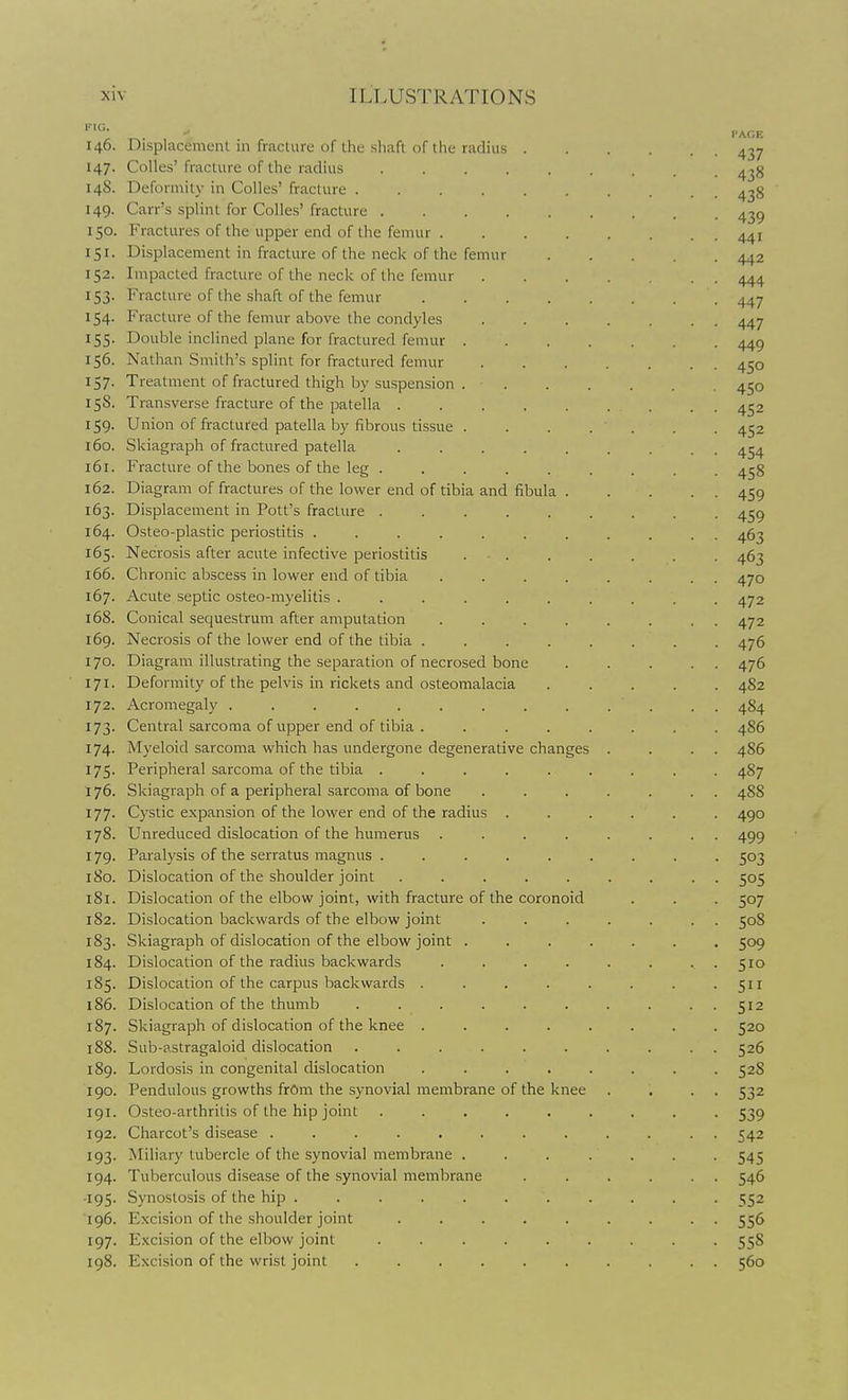 r.. 146. Displacement in fractvire of the shaft or I he radius 437 147. Colles' fracture of the radius ......... 438 148. Deformity in Colles' fracture .......... 438 149. Carr's splint for Colles' fracture 43^ 150. Fractures of the upper end of the femur 441 151. Displacement in fracture of the neck of the femur 442 152. Impacted fracture of the neck of the femur 444 153. Fracture of the shaft of the femur 447 154. Fracture of the femur above the condyles 447 155. Double inclined plane for fractured femur 449 156. Nathan Smith's splint for fractured femur 450 157. Treatment of fractured thigh by suspension 450 158. Transverse fracture of the patella ......... 452 159. Union of fractured patella by fibrous tissue ....... 452 160. Skiagraph of fractured patella ......... 454 161. Fracture of the bones of the leg ......... 458 162. Diagram of fractures of the lower end of tibia and fibula 459 163. Displacement in Pott's fracture ......... 459 164. Osteo-plastic periostitis ........... 463 165. Necrosis after acute infective periostitis . . . . . . . 463 166. Chronic abscess in lower end of tibia ........ 470 167. Acute septic osteo-myelitis . . . . . . . . . .472 168. Conical sequestrum after amputation ........ 472 169. Necrosis of the lower end of the tibia ........ 476 170. Diagram illustrating the separation of necrosed bone ..... 476 171. Deformity of the pelvis in rickets and osteomalacia ..... 482 172. Acromegaly ............. 4S4 173. Central sarcoma of upper end of tibia . ....... 486 174. Myeloid sarcoma which has undergone degenerative changes . . . . 486 175. Peripheral sarcoma of the tibia ......... 487 176. Skiagraph of a peripheral sarcoma of bone ....... 488 177. Cystic expansion of the lower end of the radius ...... 490 178. Unreduced dislocation of the humerus ........ 499 179. Paralysis of the serratus magnus ......... 503 180. Dislocation of the shoulder joint ......... 505 181. Dislocation of the elbow joint, with fracture of the coronoid . . . 507 182. Dislocation backwards of the elbow joint ....... 508 183. Skiagraph of dislocation of the elbow joint ....... 509 184. Dislocation of the radius backwards ......... 510 185. Dislocation of the carpus backwards . . . . . . . • Sn 186. Dislocation of the thumb . . 512 187. Skiagraph of dislocation of the knee ........ 520 188. Sub-astragaloid dislocation .......... 526 189. Lordosis in congenital dislocation ........ 52S 190. Pendulous growths frOm the synovial membrane of the knee . . . . 532 191. Osteo-arthritis of the hip joint . 539 192. Charcot's disease ............ 542 193. Miliary tubercle of the synovial membrane ....... 545 194. Tuberculous disease of the synovial membrane 546 ■195. Synostosis of the hip ........... 552 196. Excision of the shoulder joint ......... 556 197. Excision of the elbow joint ......... 558 198. Excision of the wrist joint .......... 560