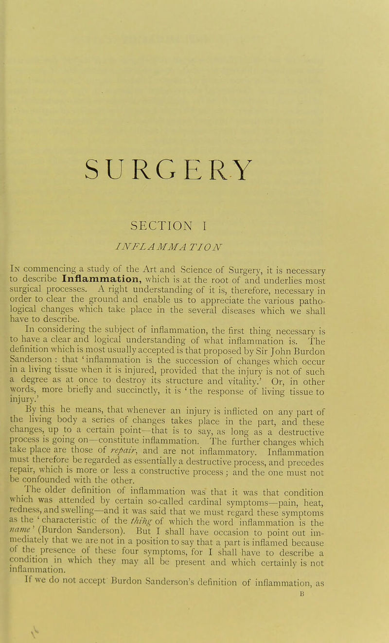 SURGERY SECTION I I NFL A MM A TION In commencing a study of the Art and Science of Surgery, it is necessary to describe Inflammation, which is at the root of and underlies most surgical processes. A right understanding of it is, therefore, necessary in order to clear the ground and enable us to appreciate the various patho- logical changes which take place in the several diseases which we shall have to describe. In considering the subject of inflammation, the first thing necessary is to have a clear and logical understanding of what inflammation is. The definition which is most usually accepted is that proposed by Sir John Burdon Sanderson : that ' inflammation is the succession of changes which occur in a living tissue when it is injured, provided that the injury is not of such a degree as at once to destroy its structure and vitality.' Or, in other words, more briefly and succinctly, it is ' the response of living tissue to injury.' By this he means, that whenever an injury is inflicted on any part of the hvmg body a series of changes takes place in the part, and these changes, up to a certain point—that is to say, as long as a destructive process is going on—constitute inflammation. The further changes which take place are those of repair, and are not inflammatory. Inflammation must therefore be regarded as essentially a destructive process, and precedes repair, which is more or less a constructive process; and the one must not be confounded with the other. The older definition of inflammation was that it was that condition which was attended by certain so-called cardinal symptoms—pain, heat, redness, and swelling—and it was said that we must regard these symptoms as the ' characteristic of the thing of which the word inflammation is the name' (Burdon Sanderson). But I shall have occasion to point out im- mediately that we are not in a position to say that a part is inflamed because of the_ presence of these four symptoms, for I shall have to describe a condition in which they may all be present and which certainly is not inflammation. If we do not accept Burdon Sanderson's definition of inflammation, as B