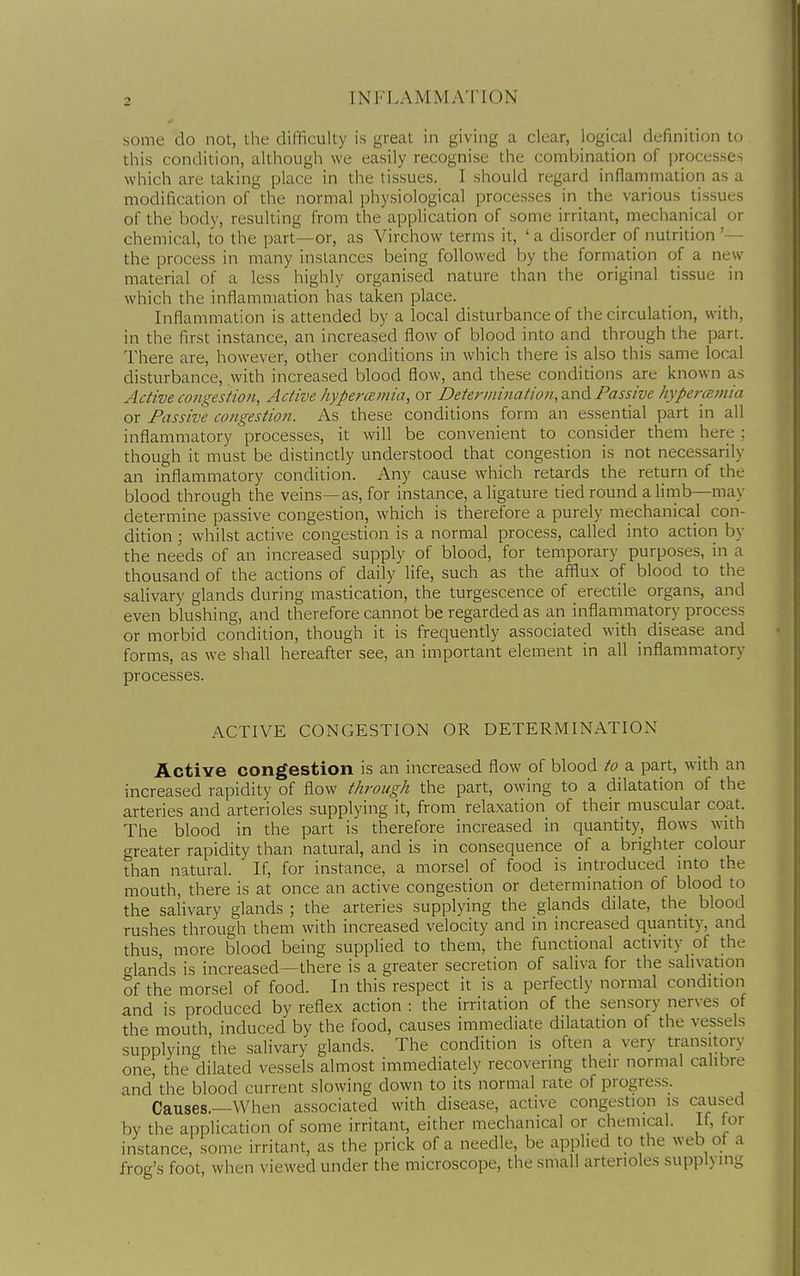 some do not, the difficulty is great in giving a clear, logical definition to this condition, although we easily recognise the combination of processes which are taking place in the tissues. I should regard inflammation as a modification of the normal physiological processes in the various tissues of the body, resulting from the application of some irritant, mechanical or chemical, to the part—or, as Virchow terms it, ' a disorder of nutrition '•— the process in many instances being followed by the formation of a new material of a less highly organised nature than the original tissue in which the inflammation has taken place. Inflammation is attended by a local disturbance of the circulation, with, in the first instance, an increased flow of blood into and through the part. There are, however, other conditions in which there is also this same local disturbance, with increased blood flow, and these conditions are known as Active congestion. Active hype7-ainia, or Determination, and Passive hyperconia or Passive congestion. As these conditions form an essential part in all inflammatory processes, it will be convenient to consider them here ; though it must be distinctly understood that congestion is not necessarily an inflammatory condition. Any cause which retards the return of the blood through the veins—as, for instance, a ligature tied round a limb—may determine passive congestion, which is therefore a purely mechanical con- dition ; whilst active congestion is a normal process, called into action by the needs of an increased supply of blood, for temporary purposes, in a thousand of the actions of daily life, such as the afflux of blood to the salivary glands during mastication, the turgescence of erectile organs, and even blushing, and therefore cannot be regarded as an inflammatory process or morbid condition, though it is frequently associated with disease and forms, as we shall hereafter see, an important element in all inflammatory processes. ACTIVE CONGESTION OR DETERMINATION Active congestion is an increased flow of blood to a part, with an increased rapidity of flow through the part, owing to a dilatation of the arteries and arterioles supplying it, from relaxation of their muscular coat. The blood in the part is therefore increased in quantity, flows with greater rapidity than natural, and is in consequence of a brighter colour than natural. If, for instance, a morsel of food is introduced mto the mouth, there is at once an active congestion or determination of blood to the salivary glands ; the arteries supplying the glands dilate, the blood rushes through them with increased velocity and in increased quantity, and thus, more blood being suppHed to them, the functional activity of the glands is increased—there is a greater secretion of saliva for the salivation of the morsel of food. In this respect it is a perfectly normal condition and is produced by reflex action : the irritation of the sensory nerves of the mouth induced by the food, causes immediate dilatation of the vessels supplying the salivary glands. The condition is often a very transitory one, the dilated vessels almost immediately recovering their normal calibre and' the blood current slowing down to its normal rate of progress. Causes.—When associated with disease, active congestion is caused by the application of some irritant, either mechanical or chemical. If, for instance, some irritant, as the prick of a needle, be applied to the web of a frog's foot, when viewed under the microscope, the small arterioles supplying