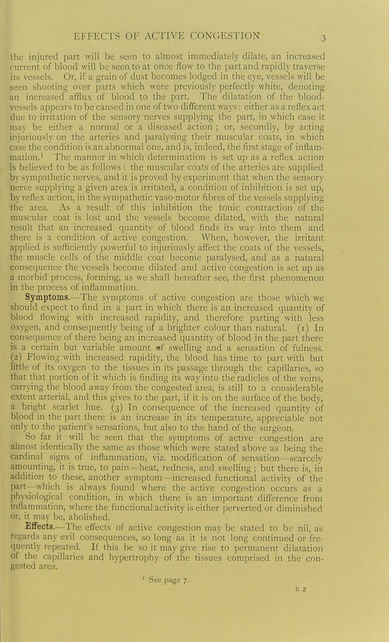 EFFECTS OF ACTIVE CONGESTION the injured part will be seen to almost immediately dilate, an increased current of blood will be seen to at once flow to the part and rapidly traverse its vessels. Or, if a grain of dust becomes lodged in the eye, vessels will be seen shooting over parts which were previously perfectly white, denoting an increased afflux of blood to the part. The dilatation of the blood- vessels appears to be caused in one of two different ways: either as a reflex act due to irritation of the sensory nerves supplying the part, in which case it may be either a normal or a diseased action ; or, secondly, by acting injuriously on the arteries and paralysing their muscular coats, in which case the condition is an abnormal one, and is, indeed, the first stage of inflam- mation.' The manner in which determination is set up as a reflex action is believed to be as follows : the muscular coats of the arteries are supplied by sympathetic nerves, and it is proved by experiment that when the sensory nerve supplying a given area is irritated, a condition of inhibition is set up, by reflex action, in the sympathetic vaso motor fibres of the vessels supplying the area. As a result of this inhibition the tonic contraction of the muscular coat is lost and the vessels become dilated, with the natural result that an increased quantity of blood finds its way into them and there is a condition of active congestion. When, however, the irritant applied is sufficiently powerful to injuriously affect the coats of the vessels, the muscle cells of the middle coat become paralysed, and as a natural consequence the vessels become dilated and active congestion is set up as a morbid process, forming, as we shall hereafter see, the first phenomenon in the process of inflammation. Symptoms.—The symptoms of active congestion are those which we should expect to find in a part in which there is an increased quantity of blood flowing with increased rapidity, and therefore parting with less oxygen, and consequently being of a brighter colour than natural, (i) In consequence of there being an increased quantity of blood in the part there is a certain but variable amount af swelling and a sensation of fulness, (2) Flowing with increased rapidity, the blood has time to part with but little of its oxygen to the tissues in its passage through the capillaries, so that that portion of it which is finding its way into the radicles of the veins, carrying the blood away from the congested area, is still to a considerable extent arterial, and this gives to the part, if it is on the surface of the body, a bright scarlet hue. (3) In consequence of the increased quantity of blood in the part there is an increase in its temperature, appreciable not only to the patient's sensations, but also to the hand of the surgeon. So far it will be seen that the symptoms of active congestion are almost identically the .same as those which were stated above as being the cardinal signs of inflammation, viz. modification of sensation—scarcely amounting, it is true, to pain—heat, redness, and swelling; but there is, in addition to these, another symptom—increased functional activity of the part—which is always found where the active congestion occurs as a physiological condition, in which there is an important difference from inflammation, where the functional activity is either perverted or diminished or, it may be, abolished. Effects.—The effects of active congestion may be stated to be nil, as regards any evil consequences, so long as it is not long continued or fre- quently repeated. If this be so it may give rise to permanent dilatation of the capillaries and hypertrophy of the tissues comprised in the con- gested area. ' .See page 7. I! 2