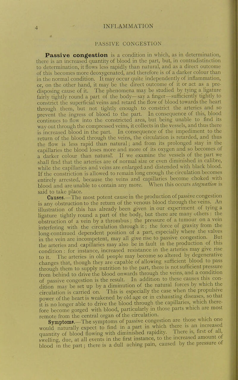 PASSIVE CONGESTION Passive congestion is a condition in which, as in determination, there is an increased quantity of blood in the part, but, in contradistinction to determination, it flows less rapidly than natural, and as a direct outcome of this becomes more deoxygenated, and therefore is of a darker colour than in the normal condition. It may occur quite independently of inflammation, or, on the other hand, it may be the direct outcome of it or act as a pre- disposing cause of it. The phenomena may be studied by tying a ligature fairly tightly round a part of the body—say a finger—sufficiently tightly to constrict the superficial veins and retard the flow of blood towards the heart through them, but not tightly enough to constrict the arteries and so prevent the ingress of blood to the part. In consequence of this, blood continues to flow into the constricted area, but being unable to find its way out through the compressed veins, it collects in the vessels, and thus there is increased blood in the part. In consequence of the impediment to the return of the blood through the veins, the circulation is retarded, and thus the flow is less rapid than natural; and from its prolonged stay in the capillaries the blood loses more and more of its oxygen and so becomes of a darker colour than natural'. If we examine the vessels of the part we shall find that the arteries are of normal size or even diminished in calibre, while the capillaries and veins are enlarged and distended with black blood. If the constriction is allowed to remain long enough the circulation becomes entirely arrested, because the veins and capillaries become choked with blood and are unable to contain any more. When this occurs stagnation is said to take place. Causes.—The most potent cause in the production of passive congestion is any obstruction to the return of the venous blood through the veins. An illustration of this has already been given in our experiment of tying a ligature tightly round a part of the body, but there are many others : the obstruction of a vein by a thrombus; the pressure of a tumour on a vein interfering with the circulation through it; the force of gravity from the long-continued dependent position of a part, especially where the valves in the vein are incompetent, may all give rise to passive congestion. But the arteries and capillaries may also be in fault in the production of this condition : for instance, increased resistance in the arteries may give rise to it. The arteries in old people may become so altered by degenerative changes that, though they are capable of allowing sufficient blood to pass through them to supply nutrition to the part, there is not sufficient pressure from behind to drive the blood onwards through the veins, and a condition of passive congestion is the result. In addition to these causes this con- dition may be set up by a diminution of the natural forces by which the circulation is carried on. This is especially the case when the propulsive power of the heart is weakened by old age or in exhausting diseases, so that it is no longer able to drive the blood through the capillaries, which there- fore become gorged with blood, particularly in those parts which are most remote from the central organ of the circulation. Symptoms.—The symptoms of passive congestion are those which one would naturally expect to find in apart in which there is an increased quantity of blood flowing with diminished rapidity. Ihere is first ot all, swelling, due, at all events in the first instance, to the increased amount of blood in the part; there is a dull aching pain, caused by the pressure of