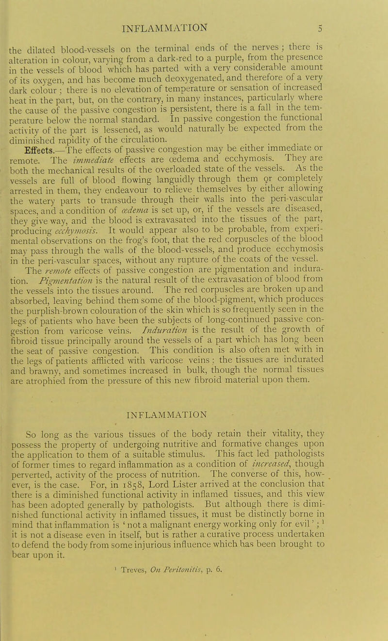 the dilated blood-vessels on the terminal ends of the nerves ; there is alteration in colour, varying from a dark-red to a purple, from the presence in the vessels of blood which has parted with a very considerable amount of its oxygen, and has become much deoxygenated, and therefore of a very dark colour : there is no elevation of temperature or sensation of increased heat in the part, but, on the contrary, in many instances, particularly where the cause of the passive congestion is persistent, there is a fall in the tem- perature below the normal standard. In passive congestion the functional activity of the part is lessened, as would naturally be expected from the diminished rapidity of the circulation. Effects.—The effects of passive congestion may be either immediate or remote. The immediate effects are oedema and ecchymosis. They are both the mechanical results of the overloaded state of the vessels. As the vessels are full of blood flowing languidly through them or completely arrested in them, they endeavour to relieve themselves by either allowing the watery parts to transude through their walls into the peri-vascular spaces, and a condition of cedema is set up, or, if the vessels are diseased, they give way, and the blood is extravasated into the tissues of the part, producing ecchymosis. It would appear also to be probable, from experi- mental observations on the frog's foot, that the red corpuscles of the blood may pass through the walls of the blood-vessels, and produce ecchymosis in the peri-vascular spaces, without any rupture of the coats of the vessel. The remote effects of passive congestion are pigmentation and indura- tion. Pigmentation is the natural result of the extravasation of blood from the vessels into the tissues around. The red corpuscles are broken up and absorbed, leaving behind them some of the blood-pigment, which produces the purplish-brown colouration of the skin which is so frequently seen in the legs of patients who have been the subjects of long-continued passive con- gestion from varicose veins. Indn7-ation is the result of the growth of fibroid tissue principally around the vessels of a part which has long been the seat of passive congestion. This condition is also often met with in the legs of patients afflicted with varicose veins : the tissues are indurated and brawny, and sometimes increased in bulk, though the normal tissues are atrophied from the pressure of this new fibroid material upon them. INFLAMMATION So long as the various tissues of the body retain their vitality, they possess the property of undergoing nutritive and formative changes upon the application to them of a suitable stimulus. This fact led pathologists of former times to regard inflammation as a condition of i?!creased, though perverted, activity of the process of nutrition. The converse of this, how- ever, is the case. For, in 1858, Lord Lister arrived at the conclusion that there is a diminished functional activity in inflamed tissues, and this view has been adopted generally by pathologists. But although there is dimi- nished functional activity in inflamed tissues, it must be distinctly borne in mind that inflammation is ' not a malignant energy working only for evil'; ' it is not a disease even in itself, but is rather a curative process undertaken to defend the body from some injurious influence which has been brought to bear upon it. ' Treves, On Peritonilis, p. 6.