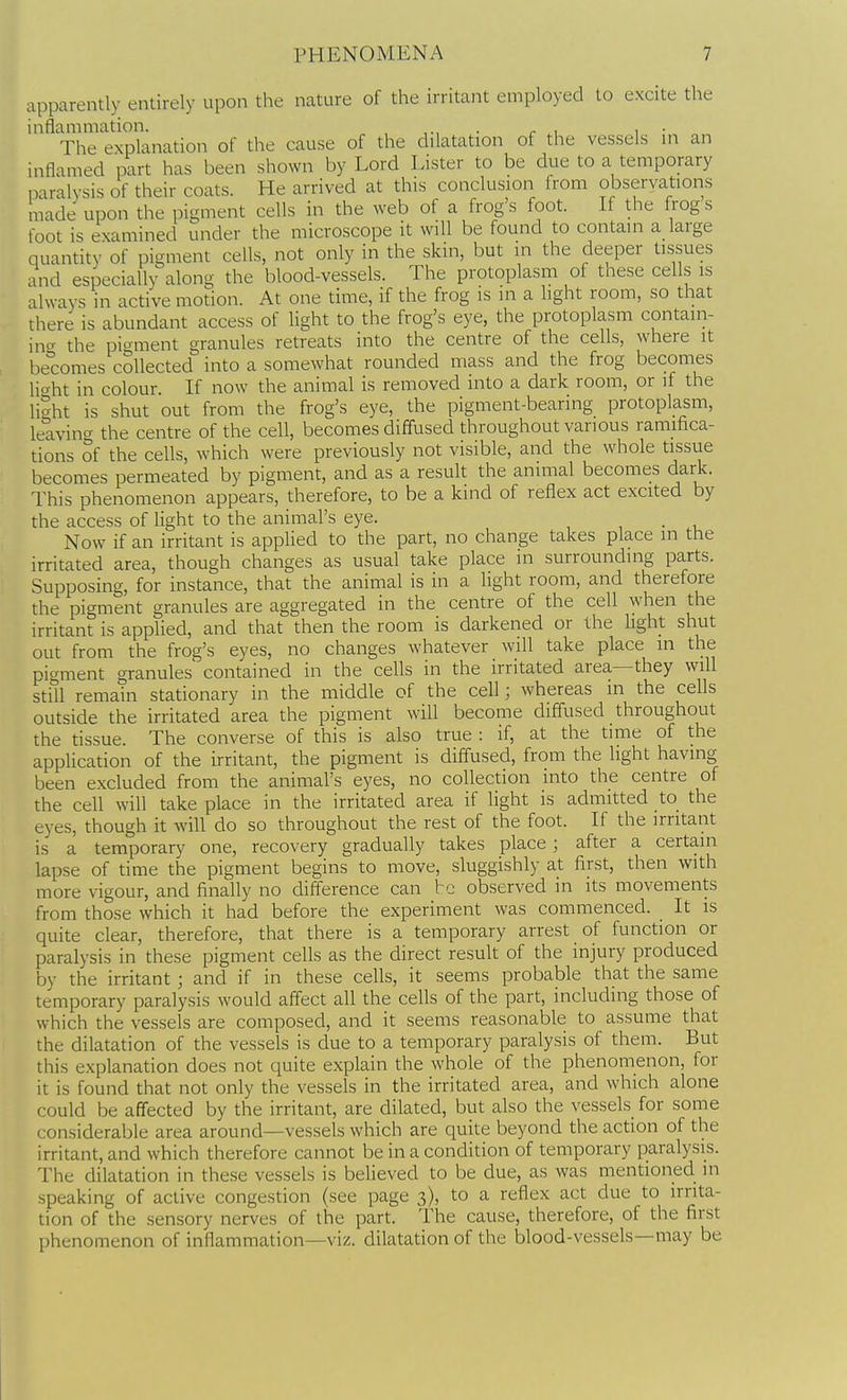 apparently entirely upon the nature of the irritant employed to excite the inflammation. , • r .1 1 • The explanation of the cause of the dilatation of the vessels m an inflamed part has been shown by Lord Lister to be due to a temporary paralysis of their coats. He arrived at this conclusion from observations made upon the pigment cells in the web of a frogs foot. If the frogs foot is examined under the microscope it will be found to contain a large quantity of pigment cells, not only in the skin, but in the deeper tissues and especially along the blood-vessels. The protoplasm of these cells is always in active motion. At one time, if the frog is in a light room, so that there is abundant access of Ught to the frog's eye, the protoplasm contain- incr the pi^^ment granules retreats into the centre of the cells, where it becomes collected into a somewhat rounded mass and the frog becomes U<^ht in colour If now the animal is removed into a dark room, or if the liaht is shut out from the frog's eye, the pigment-bearing protoplasm, leavincr the centre of the cell, becomes diffused throughout various ramifica- tions of the cells, which were previously not visible, and the whole tissue becomes permeated by pigment, and as a result the animal becomes dark. This phenomenon appears, therefore, to be a kind of reflex act excited by the access of light to the animal's eye. Now if an irritant is applied to the part, no change takes place in the irritated area, though changes as usual take place in surrounding parts. Supposing, for instance, that the animal is in a light room, and therefore the pigment granules are aggregated in the centre of the cell when the irritant is applied, and that then the room is darkened or the light shut out from the frog's eyes, no changes whatever will take place in the pigment granules contained in the cells in the irritated area—they will still remain stationary in the middle of the cell; whereas in the cells outside the irritated area the pigment will become cliffused throughout the tissue. The converse of this is also true : if, at the time of the application of the irritant, the pigment is diffused, from the light having been excluded from the animal's eyes, no collection into the centre of the cell will take place in the irritated area if light is admitted _to_ the eyes, though it will do so throughout the rest of the foot. If the irritant is a temporary one, recovery gradually takes place; after a certain lapse of time the pigment begins to move, sluggishly at first, then with more vigour, and finally no difference can be observed in its movements from those which it had before the experiment was commenced. It is quite clear, therefore, that there is a temporary arrest of function or paralysis in these pigment cells as the direct result of the injury produced by the irritant ; and if in these cells, it seems probable that the same temporary paralysis would aff'ect all the cells of the part, including those of which the vessels are composed, and it seems reasonable to assume that the dilatation of the vessels is due to a temporary paralysis of them. But this explanation does not quite explain the whole of the phenomenon, for it is found that not only the vessels in the irritated area, and which alone could be affected by the irritant, are dilated, but also the vessels for some considerable area around—vessels which are quite beyond the action of the irritant, and which therefore cannot be in a condition of temporary paralysis. The dilatation in these vessels is believed to be due, as was mentioned in speaking of active congestion (see page 3), to a reflex act due to irrita- tion of the sensory nerves of the part. The cause, therefore, of the first phenomenon of inflammation—viz. dilatation of the blood-vessels—may be