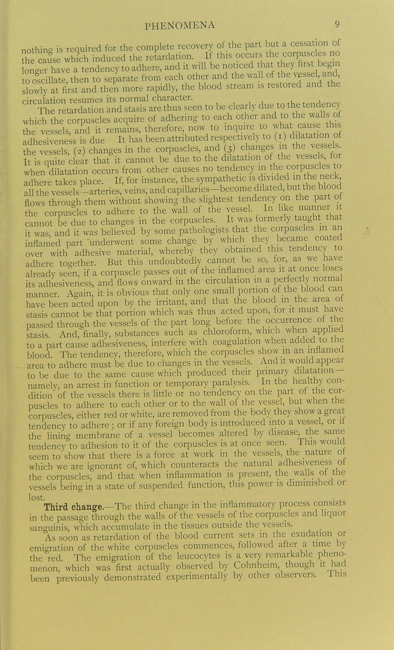 nothing is required for the complete recovery of the part but a cessation of he cause which induced the retardation. If this occurs the corpuscles no bnc^e have a tendency to adhere, and it will be noticed that hey first begin o ofcillate then to separate from each other and the wa 1 of the vjssel and, sbwly at first and then more rapidly, the blood stream ,s restored and the circulation resumes its normal character. .1 , i The retardation and stasis are thus seen to be clearly due to the tendency which the corpuscles acquire of adhering to each other and to the walls of he vessels, and it remains, therefore, now to inquire to what cause this adhesivene s is due It has been attributed respectively to (i) dilatation of the ?essX(2) changes in the corpuscles, and (3) changes in the vessels. It is quite clear that it cannot be due to the dilatation of the vessels, for when dilatation occurs from other causes no tendency in the corpuscles to adhere takes place. If, for instance, the sympathetic d;^;ided m the neck all the vessels -arteries, veins, and capillanes-become dilated, but the blood flows through them without showing the slightest tendency on the part o the corpuscles to adhere to the wall of the vessel. In like manner 1 cannot be due to changes in the corpuscles. It was formerly taught that it was, and it was believed by some pathologists that the corpuscles in an inflamed part underwent some change by which they became coated over with adhesive material, whereby they obtained this tendency to adhere together. But this undoubtedly cannot be so, for, as we have already seen, if a corpuscle passes out of the inflamed area it at once loses its adhesiveness, and flows onward in the circulation m a perfectly normal manner. Again, it is obvious that only one small portion of the blood can have been acted upon by the irritant, and that the blood in_ the area of stasis cannot be that portion which was thus acted upon, for it must have passed through the vessels of the part long before the occurrence of the stasis. And, finally, substances such as chloroform, which when applied to a part cause adhesiveness, interfere with coagulation when added to the blood. The tendency, therefore, which the corpuscles show m an inflamed area to adhere must be due to changes in the vessels. And it would appear to be due to the same cause which produced their primary dilatation- namelv, an arrest in function or temporary paralysis. In the healthy con- dition' of the vessels there is little or no tendency on the part of the cor- puscles to adhere to each other or to the wall of the vessel, but when the corpuscles, either red or white, are removed from the body they show a great tendency to adhere ; or if any foreign body is introduced into a vessel, or it the lining membrane of a vessel becomes altered by disease, the same tendency to adhesion to it of the corpuscles is at once seen. This would seem to show that there is a force at work in the vessels, the nature ot which we are ignorant of, which counteracts the natural adhesiveness ol the corpuscles, and that when inflammation is present, the walls ot the vessels being in a state of suspended function, this power is diminished or lost. . „ • . Third change.—The third change in the inflammatory process consists in the passage through the walls of the vessels of the corpuscles and liquor sanguinis, which accumulate in the tissues outside the vessels. As soon as retardation of the blood current sets in the exudation or emigration of the white corpuscles commences, followed after a time by the red. The emigration of the leucocytes is a very remarkable pheno- menon, which was first actually observed by Cohnheim, though it had