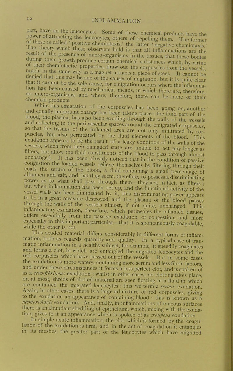 part, have on the leucocytes. Some of these chemical products have the power of attracting the leucocytes, others of repelling them. The former of these IS called ' positive chemiotaxis,' the latter ' i^tive chemiotrxis ' 1 he theory which these observers hold is that all inflammations are the lesult of the presence of micro-organisms in the tissues, that these bodies during their growth produce certain chemical substances which, by virtue ot their chemiotactic properties, draw out the corpuscles from the vessels 1'*;,''''^ ''V ^ '-'^Snet attracts a piece of steel. It cannot be denied that this may be one of the causes of migration, but it is quite clear that It cannot be the sole cause, for emigration occurs where the inflamma- tion has been caused by mechanical means, in which there are, therefore no micro-organisms, and where, therefore, there can be none of their chemical products. While this emigration of the corpuscles has been going on, another • and equally important change has been taking place : the fluid part of the blood, the plasma, has also been exuding through the walls of the vessels and collecting in the pen-vascular spaces around the emigrated corpuscles so that the tissues of the inflamed area are not only infiltrated by cor- puscles, but also permeated by the fluid elements of the blood This exudation appears to be the result of a leaky condition of the walls of the vessels which from their damaged state are unable to act any longer as Alters, but allow the fluid constituents of the blood to pass through almost unchanged. It has been already noticed that in the condition of passive congestion the loaded vessels relieve themselves by filtering through their coats the serum of the blood, a fluid containing a small percentage of albumen and salt, and that they seem, therefore, to possess a discriminating power as to what shall pass through them-they act, in fact, as filters but when mflammation has been set up, and the functional activity of the vessel walls has been diminished by it, this discriminating power appears to be in a great measure destroyed, and the plasma of the blood passes through the walls of the vessels almost, if not quite, unchanged. This inflammatory exudation, therefore, which permeates the inflamed tissues, differs essentially from the passive exudation of congestion, and more especially in this important particular—that it is spontaneously coagulable while the other is not. ' This exuded material differs considerably in different forms of inflam- mation, both as regards quantity and quality. In a typical case of trau- matic inflammation in a healthy subject, for example, it speedily coagulates and forms a clot, in which are entangled the migrated leucocytes and the red corpuscles which have passed out of the vessels. But in some cases the exudation is more watery, containing more serum and less fibrin factors, and under these circumstances it forms a less perfect clot, and is spoken of as a sero-fibrinous exudation ; whilst in other cases, no clotting takes place, or, at most, shreds of clotted material are seen floating in a fluid in which are contained the migrated leucocytes : this we term a serous exudation. Again, in other cases, there is a large admixture of red corpuscles, giving to the exudation an appearance of containing blood : this is known as a hcettiorrhagic exudation. And, finally, in inflammations of mucous surfaces there is an abundant shedding of epithelium, which, mixing with the exuda- tion, gives to it an appearance which is spoken of as c?-flupoifs exudation. In simple acute inflammation, the clot which is formed by the coagu- lation of the exudation is firm, and in the act of coagulation it entangles in its meshes the greater part of the leucocytes which have migrated