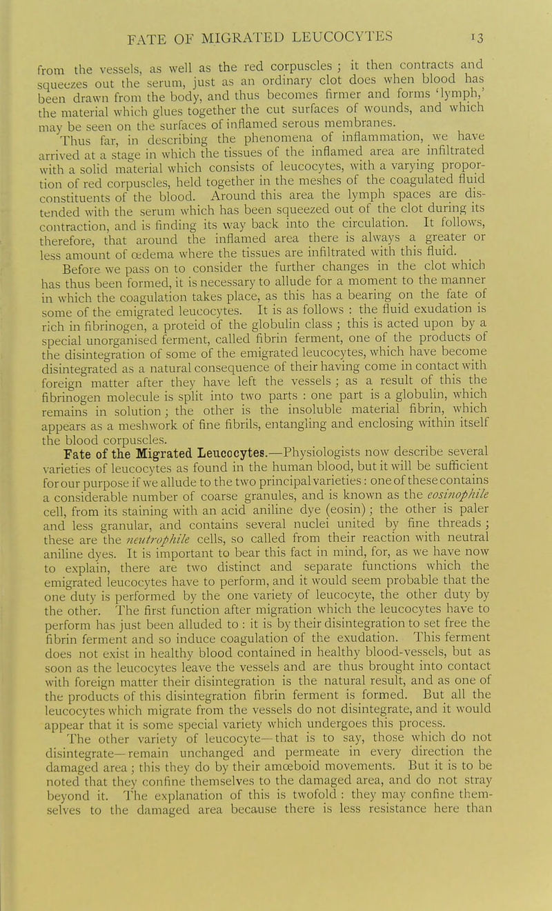 from the vessels, as well as the red corpuscles ; it then contracts and squeezes out the serum, just as an ordinary clot does when blood has been drawn from the body, and thus becomes firmer and forms 'lymph,' the material which glues together the cut surfaces of wounds, and which may be seen on the surfaces of inflamed serous membranes. _ Thus far, in describing the phenomena of inflammation, we have arrived at a stage in which the tissues of the inflamed area are infiltrated with a solid material which consists of leucocytes, with a varying propor- tion of red corpuscles, held together in the meshes of the coagulated fluid constituents of the blood. Around this area the lymph spaces are dis- tended with the serum which has been squeezed out of the clot during its contraction, and is finding its way back into the circulation. It follows, therefore, that around the inflamed area there is always a greater or less amount of oedema where the tissues are infiltrated with this fluid. Before we pass on to consider the further changes in the clot which has thus been formed, it is necessary to allude for a moment to the manner in which the coagulation takes place, as this has a bearing on the fate of some of the emigrated leucocytes. It is as follows : the fluid exudation is rich in fibrinogen, a proteid of the globulin class ; this is acted upon by a special unorganised ferment, called fibrin ferment, one of the products of the disintegration of some of the emigrated leucocytes, which have become disintegrated as a natural consequence of their having come in contact with foreign matter after they have left the vessels ; as a result of this the fibrinogen molecule is split into two parts : one part is a globulin, which remains in solution ; the other is the insoluble material fibrin, which appears as a meshwork of fine fibrils, entangling and enclosing within itself the blood corpuscles. Fate of the Migrated Leucocytes.—Physiologists now describe several varieties of leucocytes as found in the human blood, but it will be sufiicient for our purpose if we allude to the two principal varieties: one of these contains a considerable number of coarse granules, and is known as the eosinophik cell, from its staining with an acid aniline dye (eosin); the other is paler and less granular, and contains several nuclei united by fine threads ; these are the nei/trophile cells, so called from their reaction with neutral aniline dyes. It is important to bear this fact in mind, for, as we have now to explain, there are two distinct and separate functions which the emigrated leucocytes have to perform, and it would seem probable that the one duty is performed by the one variety of leucocyte, the other duty by the other. The first function after migration which the leucocytes have to perform has just been alluded to : it is by their disintegration to set free the fibrin ferment and so induce coagulation of the exudation. This ferment does not exist in healthy blood contained in healthy blood-vessels, but as soon as the leucocytes leave the vessels and are thus brought into contact with foreign matter their disintegration is the natural result, and as one of the products of this disintegration fibrin ferment is formed. But all the leucocytes which migrate from the vessels do not disintegrate, and it would appear that it is some special variety which undergoes this process. The other variety of leucocyte—that is to say, those which do not disintegrate—remain unchanged and permeate in every direction the damaged area; this they do by their amoeboid movements. But it is to be noted that they confine themselves to the damaged area, and do not stray beyond it. The explanation of this is twofold : they may confine them- selves to the damaged area because there is less resistance here than