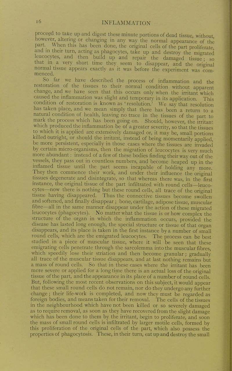 proceed to take up and digest these minute portions of dead tissue, without however, altering or changing in any way the normal appearance of the part. When this has been done, the original cells of the part proliferate and in their turn, acting as phagocytes, take up and destroy the migrated leucocytes, and then build up and repair the damaged tissue; so that in a very short time they seem to disappear, and the original normal tissue appears exactly as it was before the experiment was com- menced. So far we have described the process of inflammation and the restoration of the tissues to their normal condition without apparent change, and we have seen that this occurs only when the irritant which caused the inflammation was slight and temporary in its application. This condition of restoration is known as 'resolution.' We say that resolution has taken place, and we mean simply that there has been a return to a natural condition of health, leaving no trace in the tissues of the part to mark the process which has been going on. Should, however, the irritant which produced the inflammation be of a greater severity, so that the tissues to which it is applied are extensively damaged or, it may be, small portions killed outright, or should the irritant, instead of being momentarily applied, be more persistent, especially in those cases where the tissues are invaded by certain micro-organisms, then the migration of leucocytes is very much more abundant: instead of a few of these bodies finding their way out of the vessels, they pass out in countless numbers, and become heaped up in the inflamed tissue until the part seems incapable of holding any more. They then commence their work, and under their influence the original tissues degenerate and disintegrate, so that whereas there was, in the first instance, the original tissue of the part infiltrated with round cells—leuco- cytes—now there is nothing but these round cells, all trace of the original tissue having disappeared. Thus the connective tissues become swollen and softened, and finally disappear; bone, cartilage, adipose tissue, muscular fibre—all in the same manner disappear under the action of these migrated leucocytes (phagocytes). No matter what the tissue is or how complex the structure of the organ in which the inflammation occurs, provided the disease has lasted long enough, the special structure or tissue of that organ disappears, and its place is taken in the first instance by a number of small round cells, which are the emigrated leucocytes. The process can be best studied in a piece of muscular tissue, where it w^ill be seen that these emigrating cells penetrate through the sarcolemma into the muscular fibres, which speedily lose their striation and then become granular; gradually all trace of the muscular tissue disappears, and at last nothing remains but a mass of round cells. So that in these cases where the irritant has been more severe or applied for a long time there is an actual loss of the original tissue of the part, and the appearance in its place of a number of round cells. But, following the most recent observations on this subject, it would appear that these small round cells do not remain, nor do they undergo any further change; their life-work is completed, and now they must be regarded as foreign bodies, and means taken for their removal. The cells of the tissues in the neighbourhood which have not been killed or so severely damaged as to require removal, as soon as they have recovered from the slight damage which has been done to them by the irritant, begin to proliferate, and soon the mass of small round cells is infiltrated by larger motile cells, formed by this proliferation of the original cells of the part, which also possess the properties of phagocytosis. These, in their turn, eat up and destroj- the small