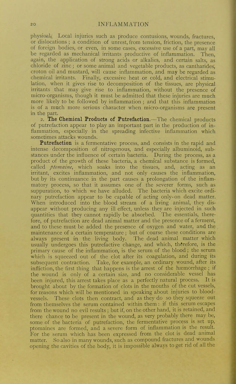 physioaL Local injuries such as produce contusions, wounds, fractures, or dislocations ; a condition of unrest, from tension, friction, the presence of foreign bodies, or even, in some cases, excessive use of a part, may all be regarded as mechanical irritants productive of inflammation. Then, again, the application of strong acids or alkalies, and certain salts, as chloride of zinc; or some animal and vegetable products, as cantharides, croton oil and mustard, will cause inflammation, and may be regarded as chemical irritants. Finally, excessive heat or cold, and electrical stimu- lation, when it gives rise to decomposition of the tissues, are physical irritants that may give rise to inflammation, without the presence of micro-organisms, though it must be admitted that these injuries are much more likely to be followed by inflammation ; and that this inflammation is of a much more serious character when micro-organisms are present in the part. 2. The Chemical Products of Putrefaction.—The chemical products of putrefaction appear to play an important part in the production of in- flammation, especially in the spreading infective inflammation which sometimes attacks wounds. Putrefaction is a fermentative process, and consists in the rapid and intense decomposition of nitrogenous, and especially albuminoid, sub- stances under the influence of certain bacteria. During the process, as a product of the growth of these bacteria, a chemical substance is formed, called ptomaine, which soaks into the tissues, and, acting as an irritant, excites inflammation, and not only causes the inflammation, but by its continuance in the part causes a prolongation of the inflam- matory process, so that it assumes one of the severer forms, such as suppuration, to which we have alluded. The bacteria which excite ordi- nary putrefaction appear to be capable of acting only^on dead matter. When introduced into the blood stream of a living animal, they dis- appear without producing any ill effect, unless they are injected in such quantities that they cannot rapidly be absorbed. The essentials, there- fore, of putrefaction are dead animal matter and the presence of a ferment, and to these must be added the presence of oxygen and water, and the . maintenance of a certain temperature ; but of course these conditions are always present in the living body. The dead animal matter which usually undergoes this putrefactive change, and which, therefore, is the primary cause of the inflammation, is the serum of the blood; the serum which is squeezed out of the clot after its coagulation, and during its subsequent contraction. Take, for example, an ordinary wound, after its infliction, the first thing that happens is the arrest of the htemorrhage ; if the wound is only of a certain size, and no considerable vessel has been injured, this arrest takes place as a perfectly natural process. It is brought about by the formation of clots in the mouths of the cut vessels, for reasons which will be mentioned in speaking about injuries to blood- vessels. These clots then contract, and as they do so they squeeze out from themselves the serum contained within them: if this seruni escapes from the wound no evil results ; but if, on the other hand, it is retained, and there chance to be present in the wound, as very probably there may be, some of the bacteria of putrefaction, the fermentative process is set up, ptomaines are formed, and a severe form of inflammation is the result. For the serum which has been expressed from the clot is dead animal matter. So also in many wounds, such as compound fractures and wounds opening the cavities of the body, it is impossible always to get rid of all the