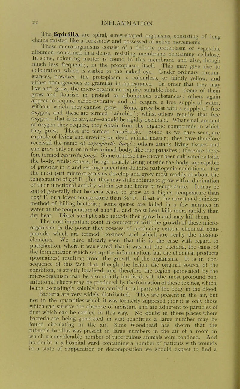 I he Spirilla are spiral, screw-shaped organisms, consisting of long chains twisted like a corkscrew and possessed of active movements. These micro-organisms consist of a delicate protoplasm or vegetable albumen contained in a dense, resisting membrane containing cellulose In some, colouring matter is found in this membrane and also, though much less frequently, in the protoplasm itself. This may give rise to colouration, which is visible to the naked eve. Under ordinary circum- stances, however, the protoplasm is colourless, or faintly yellow, and either homogeneous or granular in appearance. In order that they may live and grow, the micro-organisms require suitable food. Some of them grow and flourish in proteid or albuminous substances; others again appear to require carbo-hydrates, and all require a free supply of water, without which they cannot grow. Some grow best with a supply of free oxygen, and these are termed ' aerobic '; whilst others require that free oxygen—that is to say, air—should be rigidly excluded. What small amount of oxygen they require, they obtain from the organic compounds in which they grow. These are termed ' anaerobic' Some, as we have seen, are capable of living and growing on dead animal matter ; they have therefore received the name of saprophytic fungi : others attack living tissues and can grow only on or in the animal body, like true parasites ; these are there- fore X.Q.x\\\Q.diparasiticfimgi. Some of these have never been cultivated outside the body, whilst others, though usually living outside the body, are capable of growing in it and setting up certain definite pathogenic conditions. For the most part micro-organisms develop and grow most readily at about the .temperature of 95° F. ; but they may still continue to grow with a diminution of their functional activity within certain limits of temperature. It may be stated generally that bacteria cease to grow at a higher temperature than 105° F. or a lower temperature than 80° F. Heat is the surest and quickest method of killing bacteria ; some spores are killed in a few minutes in water at the temperature of 212° F., and moist heat kills more rapidly than dry heat. Direct sunlight also retards their growth and may kill them. The most important point in connection with the growth of these micro- organisms is the power they possess of producing certain chemical com- pounds, which are termed ' toxines' and which are really the noxious elements. We have already seen that this is the case with regard to putrefaction, where it was stated that it was not the bacteria, the cause of the fermentation which set up the inflammation, but the chemical products (ptomaines) resulting from the growth of the organisms. It is in con- sequence of this fact that, though the lesion, the original source of the condition, is strictly localised, and therefore the region permeated by the micro-organism may be also strictly localised, still the most profound con- stitutional effects may be produced by the formation of these toxines, which, being exceedingly soluble, are carried to all parts of the body in the blood. Bacteria are very widely distributed. They are present in the air, but not in the quantities which it was formerly supposed ; for it is only those which can survive the absence of moisture and are adherent to particles of dust which can be carried in this way. No doubt in those places where bacteria are being generated in vast quantities a large number may be found circulating in the air. Sims AVoodhead has shown that the tubercle bacillus was present in large numbers in the air of a room in which a considerable number of tuberculous animals were confined. And no doubt in a hospital ward containing a number of patients with wounds in a state of suppuration or decomposition we should expect to find a