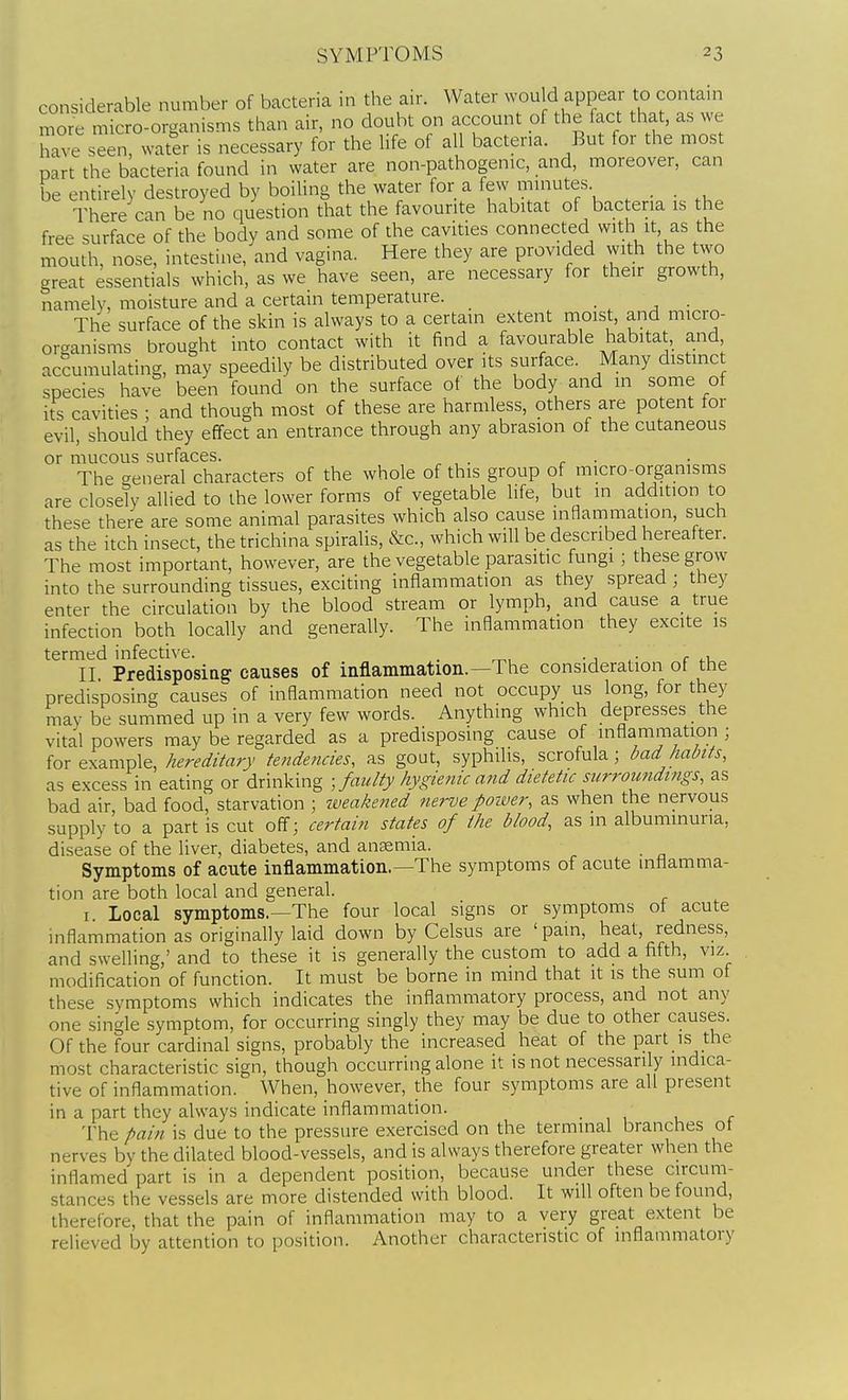 considerable number of bacteria in the air. Water wou d appear to contain more micro-organisms than air, no doubt on account of the fact that, as we have seen, water is necessary for the life of all bacteria. But for the most part the bacteria found in water are non-pathogenic, and, moreover, can be entirely destroyed by boiling the water for a few minutes There can be no question that the favourite habitat of bacteria is the free surface of the body and some of the cavities connected with it as the mouth, nose, intestine, and vagina. Here they are provided with the two great essentials which, as we have seen, are necessary for their growth, namely, moisture and a certain temperature. • 1 • The surface of the skin is always to a certain extent moist, and micro- organisms brought into contact with it find a favourable habitat, and, accumulating, may speedily be distributed over its surface. Many distinct species have been found on the surface of the body and m some of its cavities ; and though most of these are harmless, others are potent for evil, should they effect an entrance through any abrasion of the cutaneous or mucous surfaces. . . The creneral characters of the whole of this group of micro-organisms are closety allied to the lower forms of vegetable life, but in addition to these there are some animal parasites which also cause inflammation, such as the itch insect, the trichina spiralis, &c., which will be described hereafter. The most important, however, are the vegetable parasitic fungi; these grow into the surrounding tissues, exciting inflammation as they spread ; they enter the circulation by the blood stream or lymph, and cause a true infection both locally and generally. The inflammation they excite is termed infective. . <• c II. Predisposia^ causes of inflammation.—The consideration of the predisposing causes of inflammation need not occupy us long, for they may be summed up in a very few words. Anything which depresses the vital powers may be regarded as a predisposing cause of inflammation ; for example, hereditary tendencies, as gout, syphilis, scrofula; bad habits, as excess in eating or drinking ; faulty hygienic and dietetic surroundings, as bad air bad food, starvation ; iveakened nerve poiver, as when the nervous supply to a part is cut off; certain states of the blood, as in albuminuria, disease of the liver, diabetes, and ansemia. Symptoms of acute inflammation.—The symptoms of acute inflamma- tion are both local and general. I. Local symptoms.—The four local signs or symptoms of acute inflammation as originally laid down by Celsus are ' pain, heat, redness, and swelling,' and to these it is generally the custom to add a fifth, viz. modification of function. It must be borne in mind that it is the sum of these symptoms which indicates the inflammatory process, and not any one single symptom, for occurring singly they may be due to other causes. Of the four cardinal signs, probably the increased heat of the part is the most characteristic sign, though occurring alone it is not necessarily indica- tive of inflammation. When, however, the four symptoms are all present in a part they always indicate inflammation. • , u r The pain is due to the pressure exercised on the terminal branches of nerves by the dilated blood-vessels, and is always therefore greater when the inflamed part is in a dependent position, because under these circum- stances the vessels are more distended with blood. It will often be found, therefore, that the pain of inflammation may to a very great extent be relieved by attention to position. Another characteristic of inflammatory