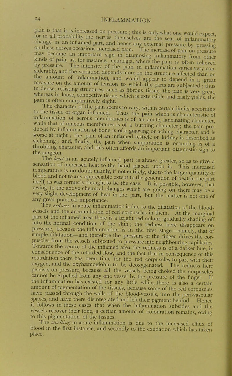 pain is that it is increased on pressure ; this is only what one would expect for ,n all probability the nerves themselves are the seat of inflamnmtory change in an inflamed part, and hence any external pressure by oressinL/ on these nerves occasions increased pain. The increase of pain on pressure may become an important sign in diagnosing inflammatory from other kmds of pain, as, for instance, neuralgia, where the pain is often relieved by pressure. The intensity of the pain in inflammation varies very con- siderably, and the variation depends more on the structure afl^ected than on the amount of inflammation, and would appear to depend in a great measure on the amount of tension to which the parts are subjected - thus in dense, resisting structures, such as fibrous tissue, the pain is very 'great whereas in loose, connective tissue, which is extensible and easily yields the pain is often comparatively slight. ' The character of the pain seems to vary, within certain limits, according to the tissue or organ inflamed. Thus the pain which is characteristic of inflammation of serous membranes is of an acute, lancinating character while that of mucous membranes is of a burning character : the pain pro- duced by mflammation of bone is of a gnawing or aching character, and is worse at night : the pain of an inflamed testicle or kidney is described as sickemng; and, finally, the pain when suppuration is occurring is of a throbbing character, and this often aff^ords an important diagnostic sign to the surgeon. ° The W in an acutely inflamed part is always greater, so as to give a sensation of increased heat to the hand placed upon it. This increased temperature is no doubt mainly, if not entirely, due to the larger quantity of blood and not to any appreciable extent to the generation of heat in the part Itself, as was formerly thought to be the case. It is possible, however, that owing to the active chemical changes which are going on there may be a very slight development of heat in the part, but the matter is not one of any great practical importance. The redness in acute inflammation is due to the dilatation of the blood- vessels and the accumulation of red corpuscles in them. At the marginal part of the inflamed area there is a bright red colour, gradually shading off into the normal condition of the skin ; the redness here disappears on pressure, because the mflammation is in the first stage—namely, that of simple dilatation—and therefore the pressure of the finger drives the cor- puscles from the vessels subjected to pressure into neighbouring capillaries. Towards the centre of the inflamed area the redness is of a darker hue, in consequence of the retarded flow, and the fact that in consequence of this retardation there has been time for the red corpuscles to part with their oxygen, and the oxyhaemoglobin to be deoxygenated. The redness here persists on pressure, because all the vessels being choked the corpuscles cannot be expelled from any one vessel by the pressure of the finger. If the inflammation has existed for any little while, there is also a certain amount of pigmentation of the tissues, because some of the red corpuscles have passed through the walls of the blood-vessels, into the peri-vascular spaces, and have there disintegrated and left their pigment behind. Hence it follows in these cases that when the inflammation subsides and the vessels recover their tone, a certain amount of colouration remains, owing to this pigmentation of the tissues. The sivelling in acute inflammation is due to the increased efl^ux of blood in the first instance, and secondly to the exudation which has taken place.