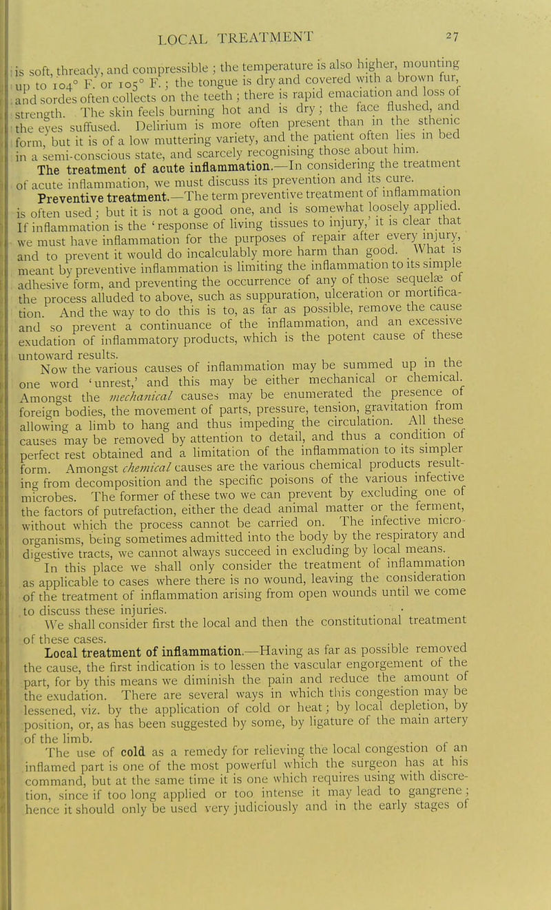 ,s soft, thready, and compressible ; the temperature is also higher, mounting un to 104° F. or 105° F.; the tongue is dry and covered with a brown fur and sordes often collects on the teeth ; there is rapid emaciation and loss of strength. The skin feels burning hot and is dry; the face flushed and the eves suffused. Delirium is more often present _ than in the sthenic form' but it is of a low muttering variety, and the patient often lies in bed in a semi-conscious state, and scarcely recognising those about him. The treatment of acute inflammation.—Li considering the treatment (acute inflammation, we must discuss its prevention and its cure. Preventive treatment.—The term preventive treatment of inflammation is often used; but it is not a good one, and is somewhat loosely applied If inflammation is the ' response of living tissues to injury, it is clear that we must have inflammation for the purposes of repair after every injury, and to prevent it would do incalculably more harm than good. What is meant by preventive inflammation is Umiting the inflammation to its simple adhesive form, and preventing the occurrence of any of those sequelae of the process alluded to above, such as suppuration, ulceration or mortihca- tion And the way to do this is to, as far as possible, remove the cause and so prevent a continuance of the inflammation, and an excessive exudation of inflammatory products, which is the potent cause of these untoward results. j • Now the various causes of inflammation may be summed up in the one word 'unrest,' and this may be either mechanical or chemical Amongst the mechanical causes may be enumerated the presence of foreign bodies, the movement of parts, pressure, tension, gravitation from allowing a limb to hang and thus impeding the circulation. All these causes maybe removed by attention to detail, and thus a condition of perfect rest obtained and a limitation of the inflammation to its simpler form Amongst chemical causes are the various chemical products result- ing from decomposition and the specific poisons of the various infective microbes. The former of these two we can prevent by excluding one of the factors of putrefaction, either the dead animal matter or the ferment, without which the process cannot be carried on. The infective micro^ organisms, being sometimes admitted into the body by the respiratory and digestive tracts, we cannot always succeed in excluding by local means. In this place we shall only consider the treatment of inflammation as applicable to cases where there is no wound, leaving the consideration of the treatment of inflammation arising from open wounds until we come to discuss these injuries. We shall consider first the local and then the constitutional treatment of these cases. Local treatment of inflammation.—Having as far as possible removed the cause, the first indication is to lessen the vascular engorgement of the part, for by this means we diminish the pain and reduce the amount of the exudation. There are several ways in which this congestion may be lessened, viz. by the application of cold or heat; by local depletion, by position, or, as has been suggested by some, by ligature of the main artery of the limb. . The use of cold as a remedy for relieving the local congestion ot an inflamed part is one of the most powerful which the surgeon has at his command, but at the same time it is one which requires using with discre- tion, since if too long applied or too intense it may lead to gangrene; hence it should only be used very judiciously and in the early stages of