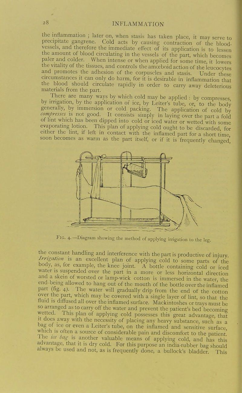 the inflammation ; later on, when stasis has taken place, it may serve to precipitate gangrene. Cold acts by causing contraction of the blood- vessels, and therefore the immediate effect of its application is to lessen the amount of blood circulating in the vessels of the part, which becom.-s paler and colder. When intense or when applied for some time, it lowers the vitality of the tissues, and controls the amoeboid action of the leucocytes and promotes the adhesion of the corpuscles and stasis. Under these circumstances it can only do harm, for it is desirable in inflammation that the blood should circulate rapidly in order to carry away deleterious materials from the part. There are many ways by which cold may be applied : by compresses by irrigation, by the application of ice, by Leiter's tube, or, to the body generally, by immersion or cold packing. The application of cold by compresses is not good. It consists simply in laying over the part a fold of hnt which has been dipped into cold or iced water or wetted with some evaporating lotion. This plan of applying cold ought to be discarded for either the hnt, if left in contact with the inflamed part for a short time soon becomes as warm as the part itself, or if it is frequently changed' the constant handling and interference with the part is productive of injury Irrigation is an excellent plan of applying cold to some parts of the body, as, for example, the knee joint. A bottle containing cold or iced water is suspended over the part in a more or less horizontal direction and a skein of worsted or lamp-wick cotton is immersed in the water the end being allowed to hang out of the mouth of the bottle over the inflamed part (fig. 4;. The water will gradually drip from the end of the cotton over the part, which may be covered with a single layer of lint, so that the fluid IS diff^used all over the inflamed surface. Mackintoshes or trays must be so arranged as to carry off the water and prevent the oatient's bed becoming wetted. I his plan of applying cold possesses this great advantage that it does away with the necessity of placing any heavy substance, such as a bag of ice or even a Leiter's tube, on the inflamed and sensitive surface which is often a source of considerable pain and discomfort to the patient' Ihe ice bag is another valuable means of applying cold, and has this advantage, that it is dry cold. For this purpose an india-rubber bag should always be used and not, as is frequently done, a bullock's bladder This