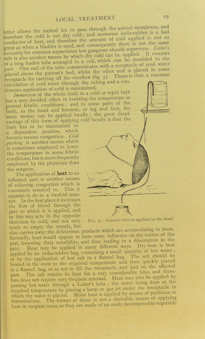 ano»s the n,e,.ed ice ^o^^^^rZS.:::^^:^^ therefore the cold is not dry cold  ° , ^^„plied is not so conductor of heat, and therefore the ^^^^^^^^ o cd^^ areat as when a bladder is used, and consequently thfre is noi Necessity for constant supervision lest gangrei.e s^^ - tuJ^e is also another means by which dry ^^^^J ^e -PP^^^^ of a long leaden tube arranged m a coil, which can dc nart One end of the tube communicates with a receptacle ot icea ^ aier PpSed^SoVethe patient's bed, whilst the other ei.d ,s l^a-d n son, receptacle for carrying off the overflow (fig. 5)- Thero is thus circulation of cold water through the tubing and a con- tinuous application of cold is maintained Immerswn of the whole body in a cold or tepid bath has a very decided effect in lowering the temperature in general febrile conditions ; and to some parts of he body, as the hand and forearm, or leg and foot the same means can be applied loyally ^ the great disad- vantage of this form of applying cold locally is that the limb has to be maintained m a dependent position, which favours venous congestion. Co/d packing is another means which is sometimes employed to lower the temperature in some febrile conditions, but is more frequently employed by the physician than the surgeon. The application of heat to an inflamed part is another means of relieving congestion which is constantly resorted to. This it appears to do in a twofold man- ner. In the first place it increases the flow of blood through the part to which it is applied, and in this way acts in the opposite direction to cold, and not only tends to empty the vessels,^ but Fig. 5.—Letter's tube as applied to the head. r ^^i^Sy^ S:tSc;S products which are accumt.a^ in then. Secondly, heat would appear to have some influence on the nerves ot he part, lessening their sensibility, and thus leading to a diminution in the pain. Heat may be appUed in many different ways, .fry heat ^^ ^^^^^ applied by an india-rubber bag, contaimng a small ^^^J^^^^^y of hot wa^^^ or by the application of hot salt in a flannel bag The salt should be heated in the oven to the required temperature and then quickly pkced in a flannel bag, so as not to fill the receptacle, and laid o^ ^he affected part. The salt retains its heat for a very considerable time, and there fore does not require very frequent renewal. Heat may also be a plied by passing hot water through a Leiter's tube ; the water being kept a ^l e required temperature by placing a lamp or gas jet under the re^tacle m which the water is placed. Moist heat is applied by means o P^ ^^^s or fomentations. The former of these is not a desirable ^^ans of app ying heat in surgical cases, as they are made of an easily decomposable vegetable