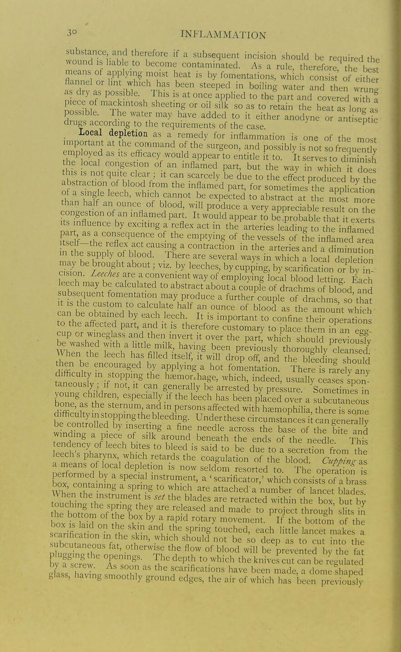 substance and therefore if a subsequent incision should be required the wound IS hab e to become contaminated. As a rule, therefo ^ the best means of applyu.g mcst heat is by fomentations, which consist' of eithe flannel or hnt which has been steeped in boiling water and the°^v unJ as dry as possible. This is at once applied to the part and covered whh ! piece of macintosh sheeting or oil silk so as to retain the heat as lon^ as possible. The water may have added to it either anodyne or an Spti^ drugs accordmg to the requirements of the case -museptic Local depletion as a remedy for inflammation is one of the most important at the command of the surgeon, and possibly is not so f eJuS emp oyed as its efficacy would appear to entitle it to. It.serves to d7mS the local congestion of an inflamed part, but the way in which irdoes his IS not quite clear ; it can scarcely be due to the effect produced by the abstraction of blood from the inflamed part, for sometimes^the application of a single leech, which cannot be expected to abstract at the mos more than half an ounce of blood, will produce a very appreciable reTul o^A^ congestion of an inflamed part. It would appear to be probable that t exerts .ts influence by exciting a reflex act in the arteries leading to the inflrmed iW f ^h' °^ P^y^^g °f the vessels of the inflamed area n h~ upp^f oTbToo^f ^^ ' contraction in the arteries and a diminudon 1; L ^ I?: u ^ ^.^'^ '^ '^^^'■^1 '^^y^ ^^hich a local depletion c sion /^i^ n^'^ -^^ by cupping, by scarification or by m cision. Zeec/ies are a convenient way of employing local blood letting Each eech may be calculated to abstract about a couple of drachms of Wood and subsequent fomentation may produce a further couple of drachm so tha^ It IS the custom to calculate half an ounce of blood as the arnJunt which can be obtained by each leech. It is important to confine theroperations to the afl^ected part, and it is therefore customary to place them ,n an eX cup or wineglass and then invert it over the part! which shouW pre^ oufy wZ }f 7'\^u''^ll^'^h ^^^^^g been previously thoroughlyTaS When the leech has filled itself, it will drop off, and the blLdinrshould then be encouraged by applying a hot fomentation. There is rLlv anv tafeoust'i/^P^ h.mor hage, which, mdeed, usually ceaseslpon' taneously if not, it can generally be arrested by pressure. 'Sometimes in young chikiren, especially if the leech has been placed over a subcutaneoi bone, as the sternum and in persons aff-ected with haemophilia, theJe s sor^e difi^cultyinstoppingthebleeding. Under these circumstances i can general y be controlled by inserting a fine needle across the base of the bi e and winding a piece of silk around beneath the ends of the needle Tht tendency of leech bites to bleed is said to be due to a secretion from the leech s pharynx which retards the coagulation of the blood. c ZJ ll a means of local depletion is now seldom resorted to. The opett on is C contn ^ ^ ' 'P'''^ instrument, a ' scarificator,' which consists of a bra wt^.T ^ ^° '^^'^h ^'■^ attached a number of lancet blades toucL^'th -^'l^' the blades are retracted within the box, but b. he bouom of '' T'^ ^^^^ ^° P^°J^^^ *'-°gh slits box is laid on h^ i ^ 1 T^ '■''■y ^°^'-e^ent. If the bottom of the scarifiniHl1 ^ K-'^' ^PS touched, each little lancet makes a scarification in the skin, which should not be so deep as to cut into the subcutaneous fat, otherwise the flow of blood will be prevented by the fat b scrt'' TZ''- ^'^P^ ^^.^^-'^-'^ ^be knives^m c:^:^^^^^^^^^^ ^las' havhw s^oniM scarifications have been made, a dome thaped glass, tiaving smoothly ground edges, the air of which has been previously