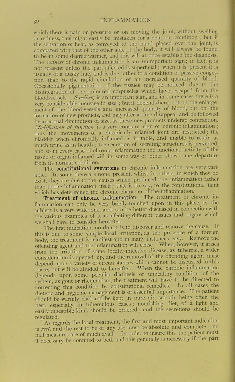 which there is pain on pressure or on moving the joint, without swelling or redness, this might easily be mistaken for a neurotic condition ; but if the sensation of heat, as conveyed to the hand placed over the joint, is compared with that of the other side of the body, it will always be found to be in some degree warmer, and this will at once establish the diagnosis. The redness of chronic inflammation is an unimportant sign; in fact, it is not present unless the part affected is superficial ; when it is present it is usually of a dusky hue, and is due rather to a condition of passive conges- tion than to the rapid circulation of an increased quantity of blood. Occasionally pigmentation of the tissues may be noticed, due to the disintegration of the coloured corpuscles which have escaped from the blood-vessels. Szvellmg is an important sign, and in some cases there is a very considerable increase in size ; but it depends here, not on the enlarge- ment of the blood-vessels and increased quantity of blood, but on the formation of new products, and may after a time disappear and be followed by an actual diminution of size, as these new products undergo contraction. Modification of function is a very constant sign of chronic inflammation ; thus the movements of a chronically inflamed joint are restricted; the bladder when chronically inflamed is irritable, and unable to retain as much urine as in health; the secretion of secreting structures is perverted, and so in every case of chronic inflammation the functional activity of the tissue or organ inflamed will in some way or other show some departure from its normal condition. The constitutional symptoms in chronic inflammation are very vari- able. In some there are none present, whilst in others, in which they do exist, they are due to the causes which produced the inflammation rather than to the inflammation itself; that is to say, to the constitutional taint which has determined the chronic character of the inflammation. Treatment of chronic injaammation.—The treatment of chronic in- flammation can only be very briefly touched upon in this place, as the subject is a very wide one, and can be better discussed in connection mth the various examples of it as affecting different tissues and organs which we shall have to consider hereafter. The first indication, no doubt, is to discover and remove the cause. If this is due to some simple local irritation, as the presence of a foreign body, the treatment is manifest and in many instances easy. Remove the offending agent and the inflammation will cease. When, however, it arises from the irritation of some locally infective disease, as tubercle, a wider consideration is opened up, and the removal of the offending agent must depend upon a variety of circumstances which cannot be discussed in this place, but will be alluded to hereafter. When the chronic inflammation depends upon some peculiar diathesis or unhealthy condition of the system, as gout or rheumatism, the treatment will have to be directed to correcting this condition by constitutional remedies. In all cases the dietetic and hygienic management is of essential importance. The patient should be warmly clad and be kept in pure air, sea air being often the best, especially in tuberculous cases ; nourishing diet, of a light and easily digestible kind, should be ordered ; and the secretions should be regulated. . • j- • As regards the local treatment, the first and most important indication is rest, and the rest to be of any use must be absolute and complete ; no half m'easures are of much avail. In order to insure this the patient must if necessary be confined to bed, and this generally is necessary if the part