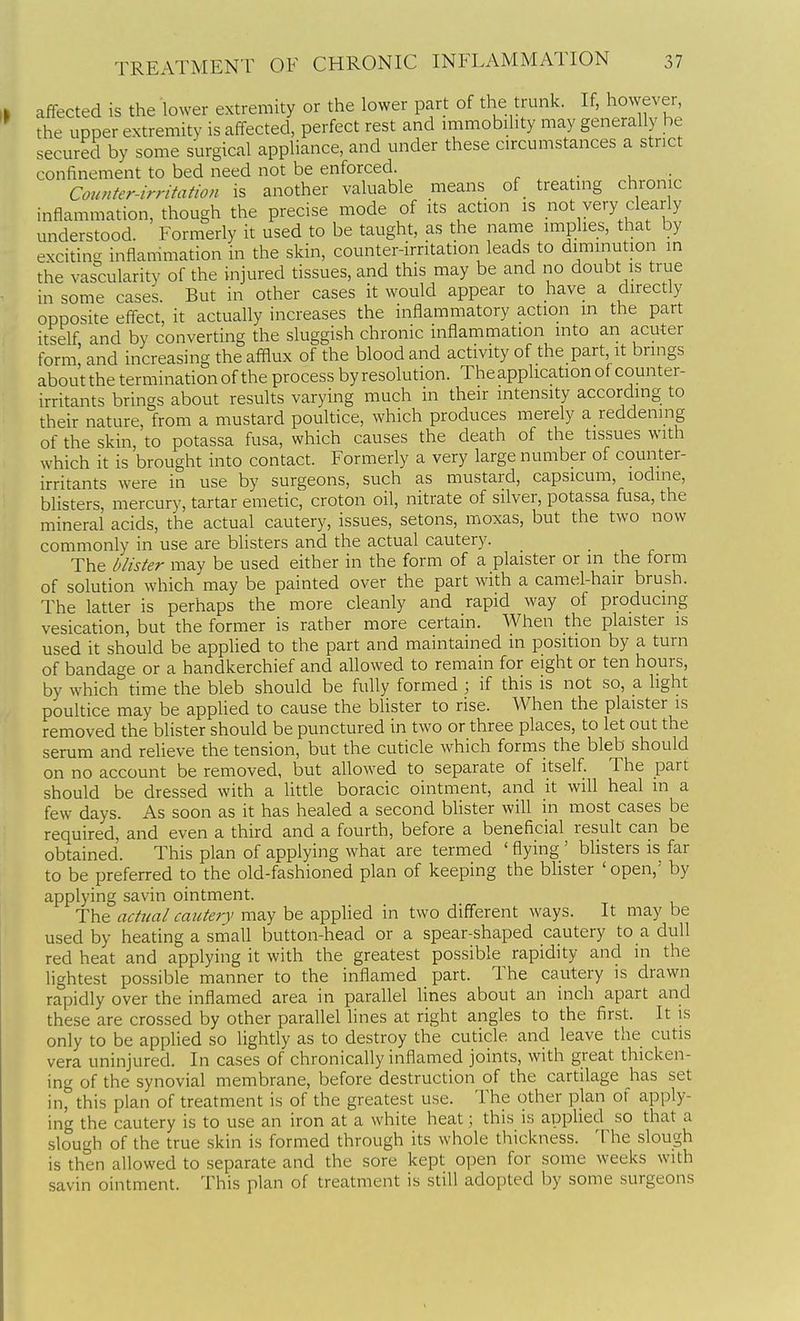 affected is the lower extremity or the lower part of the trunk. If, however, the upper extremity is affected, perfect rest and immobility may generally be secured by some surgical appliance, and under these circumstances a strict confinement to bed need not be enforced. r . u ■ Counter-irritation is another valuable means of treating chronic inflammation, though the precise mode of its action is not very clearly understood. Formerly it used to be taught, as the name implies, that by exciting inflammation in the skin, counter-irritation leads to diminution in the vascularity of the injured tissues, and this may be and no doubt is true in some cases. But in other cases it would appear to have a directly opposite effect, it actually increases the inflammatory action in the part itself and by converting the sluggish chronic inflammation into an acuter form! and increasing the afflux of the blood and activity of the part it bnngs about the termination of the process by resolution. The application of counter- irritants brings about results varying much in their intensity according to their nature, from a mustard poultice, which produces merely a reddenmg of the skin, to potassa fusa, which causes the death of the tissues with which it is brought into contact. Formerly a very large number of counter- irritants were in use by surgeons, such as mustard, capsicum, iodine, blisters, mercury, tartar emetic, croton oil, nitrate of silver, potassa fusa, the mineral acids, the actual cautery, issues, setons, moxas, but the two now commonly in use are blisters and the actual cautery. The blister may be used either in the form of a plaister or in the form of solution which may be painted over the part with a camel-hair brush. The latter is perhaps the more cleanly and rapid way of producing vesication, but the former is rather more certain. When the plaister is used it should be applied to the part and maintained in position by a turn of bandage or a handkerchief and allowed to remain for eight or ten hours, by which time the bleb should be fully formed ; if this is not so, a light poultice may be applied to cause the blister to rise. When the plaister is removed the blister should be punctured in two or three places, to let out the serum and relieve the tension, but the cuticle which forms the bleb should on no account be removed, but allowed to separate of itself. The part should be dressed with a little boracic ointment, and it will heal in a few days. As soon as it has healed a second blister will in most cases be required, and even a third and a fourth, before a beneficial result can be obtained. This plan of applying whar are termed ' flying ' blisters is far to be preferred to the old-fashioned plan of keeping the blister 'open,' by applying savin ointment. The actual cautery may be applied in two different ways. It may be used by heating a small button-head or a spear-shaped cautery to a dull red heat and applying it with the greatest possible rapidity and in the lightest possible manner to the inflamed part. The cautery is drawn rapidly over the inflamed area in parallel lines about an inch apart and these are crossed by other paraUel lines at right angles to the first. It is only to be applied so lightly as to destroy the cuticle and leave the cutis vera uninjured. In cases of chronically inflamed joints, with great thicken- ing of the synovial membrane, before destruction of the cartilage has set in, this plan of treatment is of the greatest use. The other plan of apply- ing the cautery is to use an iron at a white heat; this is applied so that a slough of the true skin is formed through its whole thickness. The slough is then allowed to separate and the sore kept open for some weeks with savin ointment. This plan of treatment is still adopted by some surgeons