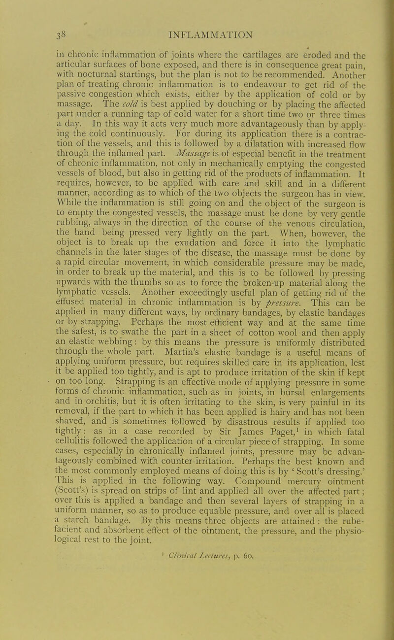 in chronic inflammation of joints where the cartilages are eroded and the articular surfaces of bone exposed, and there is in consequence great pain, with nocturnal startings, but the plan is not to be recommended. Another plan of treating chronic inflammation is to endeavour to get rid of the passive congestion which exists, either by the application of cold or by massage. The cold is best applied by douching or by placing the affected part under a running tap of cold water for a short time two or three times a day. In this way it acts very much more advantageously than by apply- ing the cold continuously. For during its application there is a contrac- tion of the vessels, and this is followed by a dilatation with increased flow through the inflamed part. Massage is of especial benefit in the treatment of chronic inflammation, not only in mechanically emptying the congested vessels of blood, but also in getting rid of the products of inflammation. It requires, however, to be applied with care and skill and in a different manner, according as to which of the two objects the surgeon has in view. While the inflammation is still going on and the object of the surgeon is to empty the congested vessels, the massage must be done by very gentle rubbing, always in the direction of the course of the venous circulation, the hand being pressed very lightly on the part. When, however, the object is to break up the exudation and force it into the lymphatic channels in the later stages of the disease, the massage must be done by a rapid circular movement, in which considerable pressure may be made, in order to break up the material, and this is to be followed by pressing upwards with the thumbs so as to force the broken-up material along the lymphatic vessels. Another exceedingly useful plan of getting rid of the effused material in chronic inflammation is by pressure. This can be applied in niany different ways, by ordinary bandages, by elastic bandages or by strapping. Perhaps the most efficient way and at the same time the safest, is to swathe the part in a sheet of cotton wool and then apply an elastic webbing: by this means the pressure is uniformly distributed through the whole part. Martin's elastic bandage is a useful means of applying uniform pressure, but requires skilled care in its application, lest it be applied too tightly, and is apt to produce irritation of the skin if kept on too long. Strapping is an effective mode of applying pressure in some forms of chronic inflammation, such as in joints, in bursal enlargements and in orchitis, but it is often irritating to the skin, is very painful in its removal, if the part to which it has been applied is hairy and has not been shaved, and is sometimes followed by disastrous results if applied too tightly as in a case recorded by Sir James Paget, ^ in which fatal cellulitis followed the application of a circular piece of strapping. In some cases, especially in chronically inflamed joints, pressure may be advan- tageously combined with counter-irritation. Perhaps the best known and the most commonly employed means of doing this is by ' Scott's dressing.' This is applied in the following way. Compound mercury ointment (Scott's) is spread on strips of lint and applied all over the affected part; over this is applied a bandage and then several layers of strapping in a uniform manner, so as to produce equable pressure, and over all is placed a starch bandage. By this means three objects are attained : the rube- facient and absorbent effect of the ointment, the pressure, and the physio- logical rest to the joint. ' Clinical Lectures, ]i. 60.