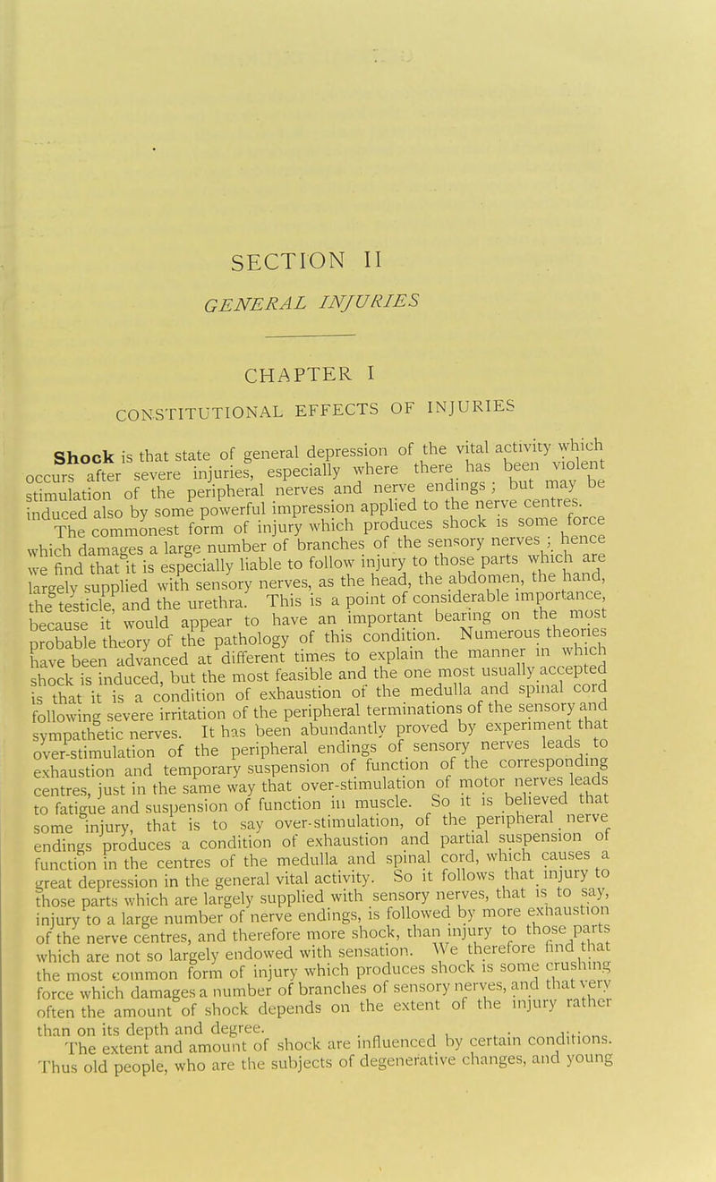 GENERAL INJURIES CHAPTER I CONSTITUTIONAL EFFECTS OF INJURIES Shock is that state of general depression of the vital activity which occurf after severe injuries, especially where there has been violent stimulation of the peripheral nerves and nerve endings, but may be nrred also by some powerful impression applied to the nerve centres. The commonest form of injury which produces shock is some force which damages a large number of branches of the sensory nerves ; hence we find Tat it is esplcially liable to follow injury to those parts which are argeW supplied with sensory nerves, as the head, the abdomen, the hand he test cle and the urethra: This is a point of considerable importance because it would appear to have an important bearing on the most probaSe theory of the pathology of this condition Numerous theories have been advanced at different times to explain the manner in which shock is induced, but the most feasible and the one most usually accepted s that it is a condition of exhaustion of the medulla and spinal cord following severe irritation of the peripheral terminations of the sensory and sympathetic nerves. It has been abundantly proved by experiment that over stimulation of the peripheral endings of _ sensory nerves leads to exhaustion and temporary suspension of function of the corresponding centres, just in the same way that over-stimulation of rnotor nerves leads to fatigue and suspension of function lu muscle. So it is behaved that some injury, that is to say over-stimulation, of the peripheral _ nerve endings produces a condition of exhaustion and partial suspension ot function in the centres of the medulla and spinal cord, which causes a great depression in the general vital activity. So it follows that_ injury to those parts which are largely supplied with sensory nerves, that is to say, injury to a large number of nerve endings, is followed by more exhaustion of the nerve centres, and therefore more shock, than injury to those parts which are not so largely endowed with sensation. We therefore find hat the most common form of injury which produces shock is some crushing force which damages a number of branches of sensory nerves, and that very often the amount of shock depends on the extent of the injury rather than on its depth and degree. .i:h-^„c The extent and amount of shock are influenced by certain conditions. Thus old people, who are the subjects of degenerative changes, and young