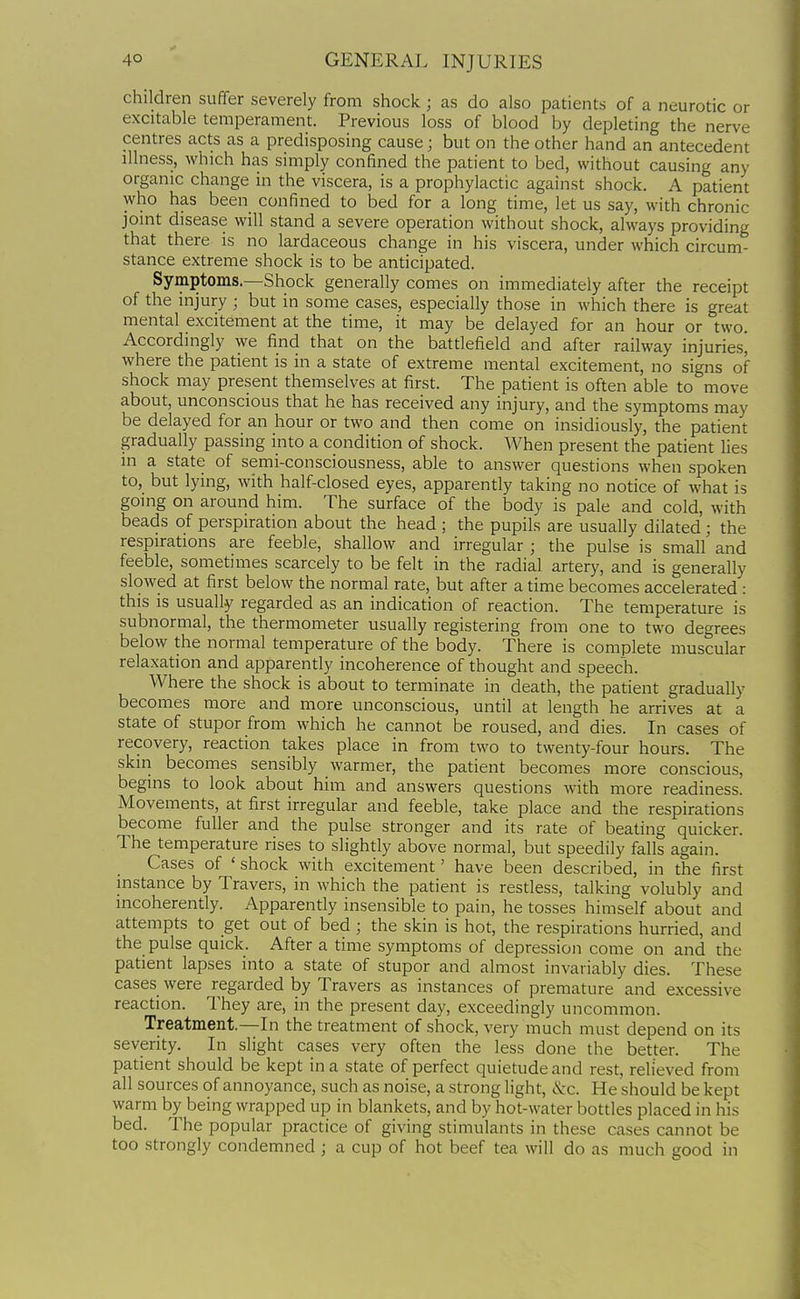 children suffer severely from shock; as do also patients of a neurotic or excitable temperament. Previous loss of blood by depleting the nerve centres acts as a predisposing cause; but on the other hand an antecedent illness, which has simply confined the patient to bed, without causing any organic change in the viscera, is a prophylactic against shock. A patient who has been confined to bed for a long time, let us say, with chronic joint disease will stand a severe operation without shock, always providing that there is no lardaceous change in his viscera, under which circum- stance extreme shock is to be anticipated. Symptoms.—Shock generally comes on immediately after the receipt of the injury ; but in some cases, especially those in which there is great mental excitement at the time, it may be delayed for an hour or two. Accordingly we find that on the battlefield and after railway injuries, where the patient is in a state of extreme mental excitement, no signs of shock may present themselves at first. The patient is often able to move about, unconscious that he has received any injury, and the symptoms may be delayed for an hour or two and then come on insidiously, the patient gradually passing into a condition of shock. When present the patient lies in a state of semi-consciousness, able to answer questions when spoken to, but lying, with half-closed eyes, apparently taking no notice of what is going on around him. The surface of the body is pale and cold, with beads of perspiration about the head ; the pupils are usually dilated ; the respirations are feeble, shallow and irregular ; the pulse is small and feeble, sometimes scarcely to be felt in the radial artery, and is generally slowed at first below the normal rate, but after a time becomes accelerated : this is usually regarded as an indication of reaction. The temperature is subnormal, the thermometer usually registering from one to two degrees below the normal temperature of the body. There is complete muscular relaxation and apparently incoherence of thought and speech. Where the shock is about to terminate in death, the patient gradually becomes more and more unconscious, until at length he arrives at a state of stupor from which he cannot be roused, and dies. In cases of recovery, reaction takes place in from two to twenty-four hours. The skin becomes sensibly warmer, the patient becomes more conscious, begins to look about him and answers questions with more readiness. Movements, at first irregular and feeble, take place and the respirations become fuller and the pulse stronger and its rate of beating quicker. The temperature rises to slightly above normal, but speedily falls again. Cases of ' shock with excitement' have been described, in the first mstance by Travers, in which the patient is restless, talking volubly and incoherently. Apparently insensible to pain, he tosses himself about and attempts to get out of bed ; the skin is hot, the respirations hurried, and the pulse quick. After a time symptoms of depression come on and the patient lapses into a state of stupor and almost invariably dies. These cases were regarded by Travers as instances of premature and excessive reaction. They are, in the present day, exceedingly uncommon. Treatment.—In the treatment of shock, very much must depend on its severity. In slight cases very often the less done the better. The patient should be kept in a state of perfect quietude and rest, relieved from all sources of annoyance, such as noise, a strong light, &c. He should be kept warm by being wrapped up in blankets, and by hot-water bottles placed in his bed. The popular practice of giving stimulants in these cases cannot be too strongly condemned ; a cup of hot beef tea will do as much good in
