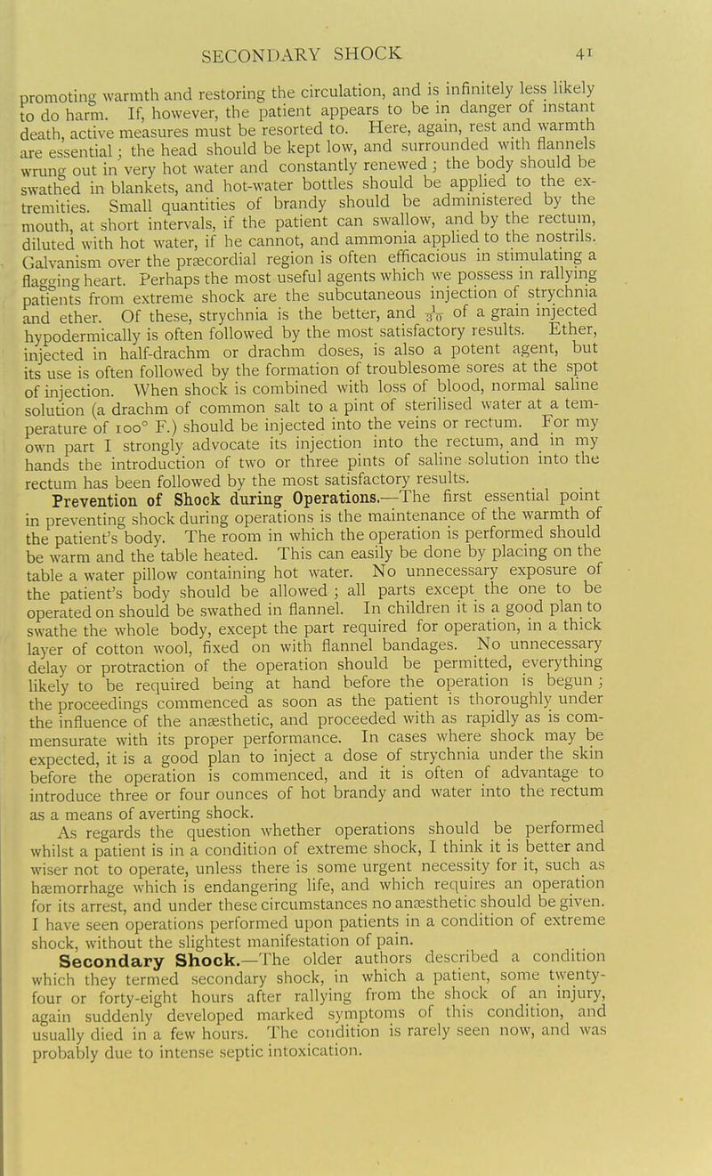 promoting warmth and restoring the circulation, and is infinitely less likely to do harm. If, however, the patient appears to be in danger of instant death, active measures must be resorted to. Here, again, rest and warmth are essential; the head should be kept low, and surrounded with flannels wrun<^ out in very hot water and constantly renewed ; the body should be swathed in blankets, and hot-water botdes should be applied to the ex- tremities. Small quantities of brandy should be administered by the mouth at short intervals, if the patient can swallow, and by the rectum, diluted with hot water, if he cannot, and ammonia applied to the nostrils. Galvanism over the preecordial region is often efficacious in stimulating a fla^<^ing heart. Perhaps the most useful agents which we possess m rallying patients from extreme shock are the subcutaneous injection of strychnia and ether. Of these, strychnia is the better, and of a grain injected hypodermically is often followed by the most satisfactory results. Ether, injected in half-drachm or drachm doses, is also a potent agent, but its use is often followed by the formation of troublesome sores at the spot of injection. When shock is combined with loss of blood, normal saline soludon (a drachm of common salt to a pint of sterilised water at a tem- perature of 100° F.) should be injected into the veins or rectum. For my own part I strongly advocate its injection into the rectum, and in my hands the introducrion of two or three pints of sahne solution into the rectum has been followed by the most satisfactory results. Prevention of Shock during Operations—The first essential pomt in preventing shock during operations is the maintenance of the warmth of the patient's body. The room in which the operation is performed should be warm and the table heated. This can easily be done by placing on the table a water pillow containing hot water. No unnecessary exposure of the patient's body should be allowed ; all parts except the one to be operated on should be swathed in flannel. In children it is a good plan to swathe the whole body, except the part required for operation, in a thick layer of cotton wool, fixed on with flannel bandages. No unnecessary delay or protraction of the operation should be permitted, everything hkely to be required being at hand before the operation is begun ; the proceedings commenced as soon as the patient is thoroughly under the influence of the anesthetic, and proceeded with as rapidly as is com- mensurate with its proper performance. In cases where shock may be expected, it is a good plan to inject a dose of strychnia under the skin before the operation is commenced, and it is often of advantage to introduce three or four ounces of hot brandy and water into the rectum as a means of averting shock. As regards the question whether operations should be performed whilst a patient is in a condition of extreme shock, I think it is better and wiser not to operate, unless there is some urgent necessity for it, such_ as hfemorrhage which is endangering life, and which requires an operation for its arrest, and under these circumstances no anaesthetic should be given. I have seen operations performed upon patients in a condition of extreme shock, without the slightest manifestation of pain. Secondary Shock.—The older authors described a condition which they termed secondary shock, in which a patient, some twenty- four or forty-eight hours after rallying from the shock of an injury, again suddenly developed marked symptoms of this condition, and usually died in a few hours. The condition is rarely seen now, and was probably due to intense septic intoxication.