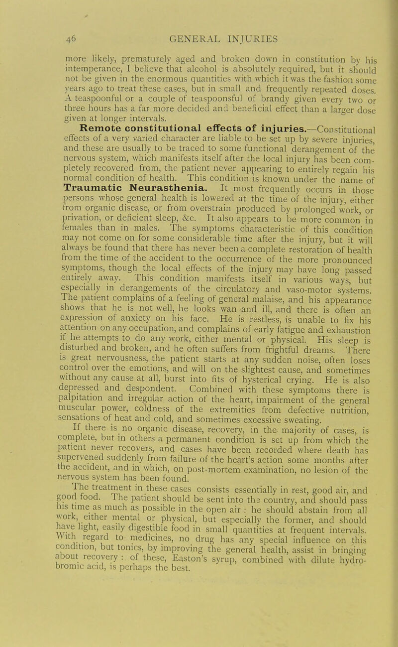 more likely, prematurely aged and broken down in constitution by his intemperance, I believe that alcohol is absolutely required, but it should not be given in the enormous quantities with which it was the fashion some years ago to treat these cases, but in small and frequently repeated doses. A teaspoonful or a couple of teaspoonsful of brandy given every two or three hours has a far more decided and beneficial effect than a larger dose given at longer intervals. Remote constitutional effects of injuries.—Constitutional effects of a very varied character are liable to be set up by severe injuries, and these are usually to be traced to some functional derangement of the nervous system, which manifests itself after the local injury has been com- pletely recovered from, the patient never appearing to entirely regain his normal condition of health. This condition is known under the name of Traumatic Neui'asthenia. It most frequently occurs in those persons whose general health is lowered at the time of the injury, either from organic disease, or from overstrain produced by prolonged work, or privation, or deficient sleep, &c. It also appears to be more common in females than in males. The symptoms characteristic of this condition may not come on for some considerable time after the injury, but it will always be found that there has never been a complete restoration of health from the time of the accident to the occurrence of the more pronounced symptoms, though the local effects of the injury may have long passed entirely away. This condition manifests itself in various ways, but especially in derangements of the circulatory and vaso-motor systems. The patient complains of a feeling of general malaise, and his appearance shows that he is not well, he looks wan and ill, and there is often an expression of anxiety on his face. He is restless, is unable to fix his attention on any occupation, and complains of early fatigue and exhaustion if he attempts to do any work, either mental or physical. His sleep is disturbed and broken, and he often suffers from frightful dreams. There is great nervousness, the patient starts at any sudden noise, often loses control over the emotions, and will on the slightest cause, and sometimes without any cause at all, burst into fits of hysterical crying. He is also depressed and despondent. Combined with these symptoms there is palpitation and irregular action of the heart, impairment of the general muscular power, coldness of the extremities from defective nutrition, sensations of heat and cold, and sometimes excessive sweating. If there is no organic disease, recovery, in the- majority of cases, is complete, but in others a permanent condition is set up from which the patient never recovers, and cases have been recorded where death has supervened suddenly from failure of the heart's action some months after the accident, and in which, on post-mortem examination, no lesion of the nervous system has been found. The treatment in these cases consists essentially in rest, good air, and good food. The patient should be sent into tha country, and should pass his time as much as possible in the open air : he should abstain from all work either mental or physical, but especially the former, and should have light, easily digestible food in small quantities at frequent intervals. With regard to medicines, no drug has any special influence on this condition, but tonics, by improving the general health, assist in bringing about recovery : of these, Easton's syrup, combined with dilute hydro- bromic acid, is perhaps the best.  