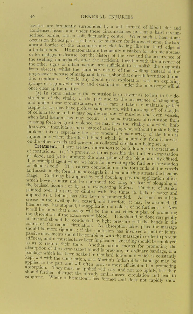 cavities are frequently surrounded by a wall formed of blood clot and condensed tissue, and under these circumstances present a hard circum scribed border, with a soft, fluctuating centre. When such a hfcmatoma occurs on the scalp, it is liable to be mistaken for depressed bone • the hard abrupt border of the circumscribing clot feeling like the hard edge of a broken bone. Haematomata are frequently mistaken for chronic abscess or for malignant disease, but the history of the case and the occurrence of the swelling immediately after the accident, together with the absence of the other signs of inflammation, are sufficient to establish the diagnosis from abscess, whilst the stationary nature of the swelling instead of the progressive increase of malignant disease, should at once diff-erentiate it from this condition. Should any doubt exist, exploration with an exolorin^ syringe or a grooved needle and examination under the microscope will at once clear up the matter. ^ (3) In some instances the contusion is so severe as to lead to the de struction of the vitality of the part and to the occurrence of sloughing' and under these circumstances, unless care is taken to maintain nerfect asepticity, we may have profuse suppuration, with throwing off of sloughs of cellular tissue and, it may be, destruction of muscles aiid even vessels when fatal haemorrhage may occur. In some instances of contusion from crushing force or great violence, we may have the vitality of a whole limb destroyed then it falls into a state of rapid gangrene, without the skin bS broken : this is especially the case where the main artery of the limb f injured and where the eff-used blood which is poured out from it presses on the other vessels and prevents a collateral circulation being set up lreatment.-l here are two indications to be followed in the treatment of contusions. i) To prevent as far as possible the further extravasation of blood, and (2) to promote the absorption of the blood already effu ed of blo'od i?cold' Tr'' '^^ f-^her extravasation, ot blood is cold. This causes contraction of the torn ends of the vessels rhtf rZ f°f,™atio^lof coagula in them and thus arrests the h^emor- wS?h hnw^ '^ ^ ''PPu'^'^ douching ; by the application of ice. which however must not be continued too long, for fear of sloughing of S?nlT T'^ evaporating lotions. Tincture of ArniS painted over he part, or diluted with five times its bulk of water an^ crease in'^'thP ^T' ^^^O^tended. As soon as all in- SmLh.l. /'^ has ceased, and therefore, it may be assumed, all it wT k^T ^f,f°PP^d' the application of cold is of no further use. Now hp iLn T^ ?f '^''^S '''^^ '^'^ efficient plan of promotir-g Tt\tZfZ ^^^--T^^^-^d blood. This should be done very gend? course o? thi VP ^°ducted by light pressure with the hands' in the should hp ^ ' ^^-^^ f 10- As absorption takes place the massage should be more vigorous ; if the contusion has involved a joint or ioints S~Tf mus^'rf with the massaget oidr\o7reS 0 as ?o refto pThP 'T'^^'^^' ^^^^^g be employed absornHon of t f . ^^^^-^ ^^^^^^ ^'^^^ f«r promoting the S Xr^hth h n'f'''''i^ P^^^^^-^' ^ ^^dinary bandage, or a kept wet wkh Ihp 1 ^ ^°l^^d 1°^^° ^d which is constantly Sed o hp n % V° n ^ ^^''^ india-rubber bandage may be £rpt-on n .7^^ often prove a most efficient aid in promoting f ;k J ''^ ''PP'i^d ^^''th care and not too tightly lest thev fang en^ Wh^re'f r ^^l'^ e-barrassed circulatiof and lead S gangrene. Where a h^ematoma has formed and does not rapidly show