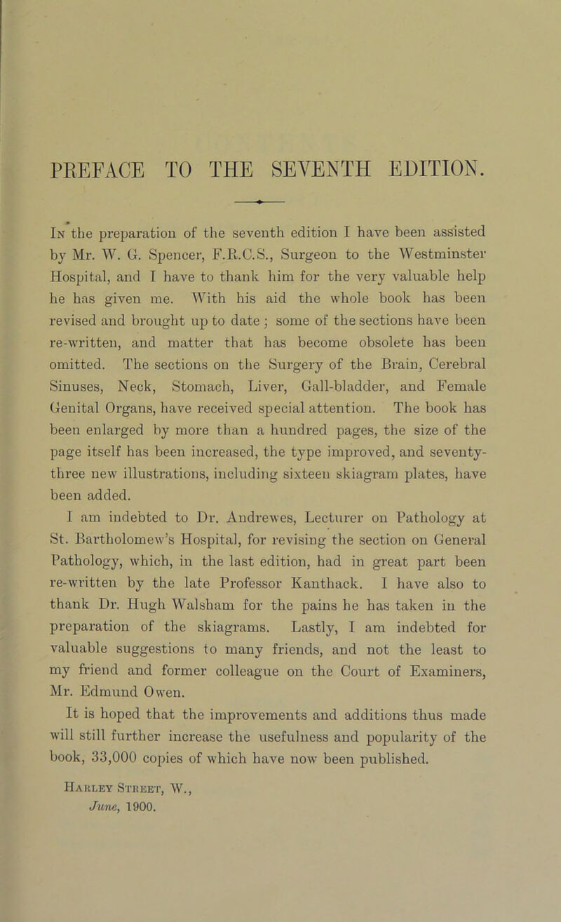 PREFACE TO THE SEVENTH EDITION. In the preparation of the seventh edition I have been assisted by Mr. W. G. Spencer, F.R.C.S., Surgeon to the Westminster Hospital, and I have to thank him for the very valuable help he has given me. With his aid the whole book has been revised and brought up to date ; some of the sections have been re-written, and matter that has become obsolete has been omitted. The sections on the Surgery of the Brain, Cerebral Sinuses, Neck, Stomach, Liver, Gall-bladder, and Female Genital Organs, have received special attention. The book has been enlarged by more than a hundred pages, the size of the page itself has been increased, the type improved, and seventy- three new illustrations, including sixteen skiagram plates, have been added. I am indebted to Dr. Andrewes, Lecturer on Pathology at St. Bartholomew’s Hospital, for revising the section on General Pathology, which, in the last edition, had in great part been re-written by the late Professor Kanthack. I have also to thank Dr. Hugh Walsham for the pains he has taken in the preparation of the skiagrams. Lastly, I am indebted for valuable suggestions to many friends, and not the least to my friend and former colleague on the Court of Examiners, Mr. Edmund Owen. It is hoped that the improvements and additions thus made will still further increase the usefulness and popularity of the book, 33,000 copies of which have now been published. Hakley Street, W., June, 1900.