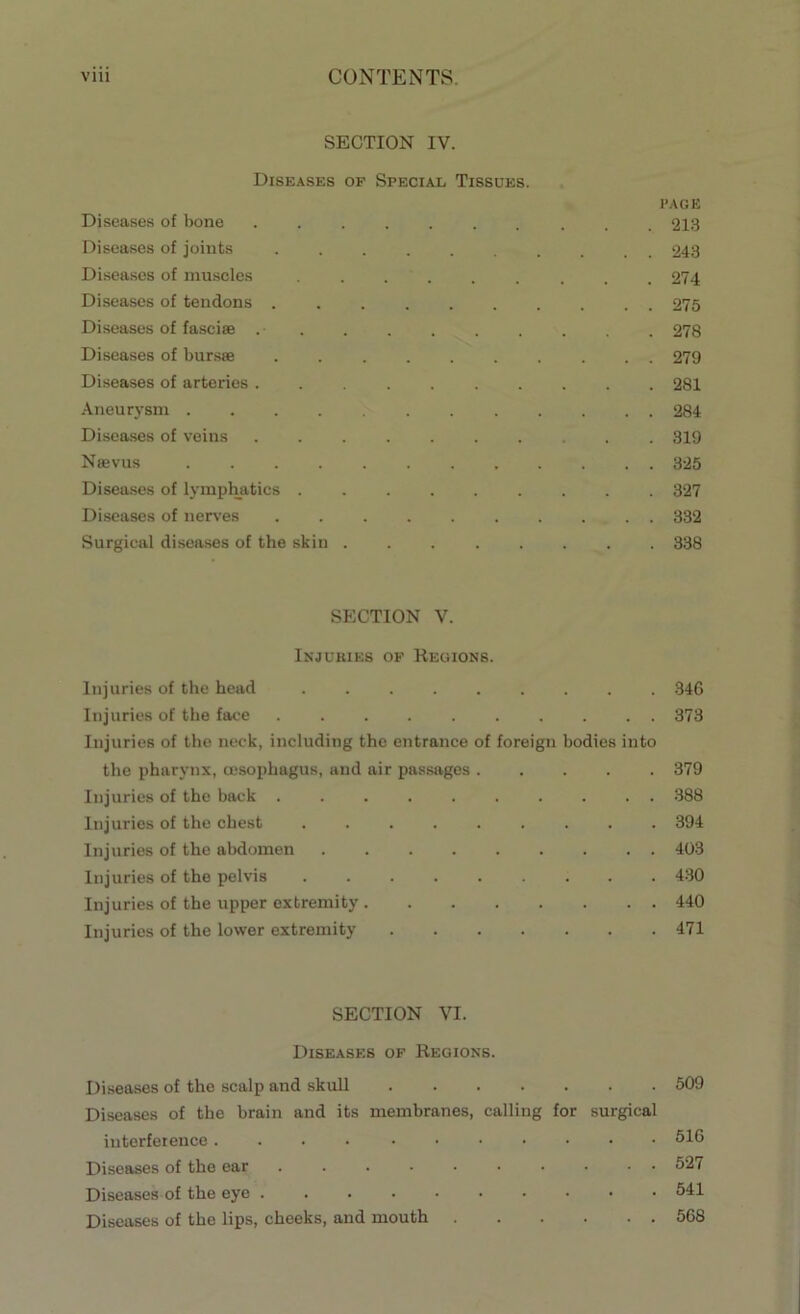 SECTION IV. Diseases of Special Tissues. page Diseases of bone 213 Diseases of joints .......... 243 Diseases of muscles ......... 274 Diseases of tendons 275 Diseases of fasciae .• 278 Diseases of bursae 279 Diseases of arteries 281 Aneurysm 284 Diseases of veins 319 Najvus 3-25 Diseases of lymphatics 327 Diseases of nerves 332 Surgical diseases of the skin 338 SECTION V. Injuries of Regions. Injuries of the head 346 Injuries of the face 373 Injuries of the neck, including the entrance of foreign bodies into the pharynx, oesophagus, and air passages 379 Injuries of the back .......... 388 Injuries of the chest ......... 394 Injuries of the abdomen 403 Injuries of the pelvis ......... 430 Injuries of the upper extremity 440 Injuries of the lower extremity 471 SECTION VI. Diseases of Regions. Diseases of the scalp and skull 509 Diseases of the brain and its membranes, calling for surgical interference 516 Diseases of the ear 527 Diseases of the eye 541 Diseases of the lips, cheeks, and mouth 568