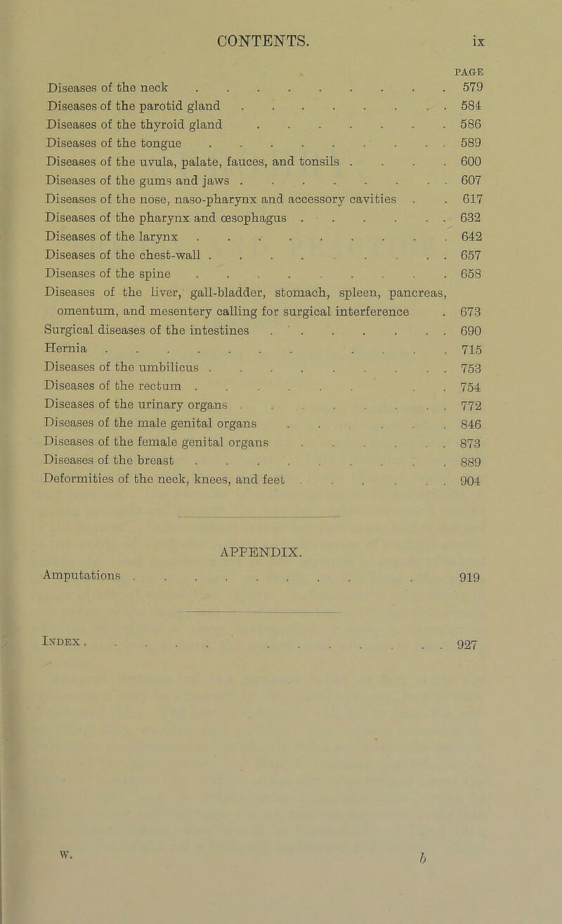 PAGE Diseases of the neck 579 Diseases of the parotid gland 584 Diseases of the thyroid gland ....... 586 Diseases of the tongue 589 Diseases of the uvula, palate, fauces, and tonsils .... 600 Diseases of the gums and jaws 607 Diseases of the nose, naso-pharynx and accessory cavities . . 617 Diseases of the pharynx and oesophagus . . . . . 632 Diseases of the larynx 642 Diseases of the chest-wall 657 Diseases of the spine 658 Diseases of the liver, gall-bladder, stomach, spleen, pancreas, omentum, and mesentery calling for surgical interference . 673 Surgical diseases of the intestines 690 Hernia ....... .... 715 Diseases of the umbilicus ......... 753 Diseases of the rectum ...... . . 754 Diseases of the urinary organs ........ 772 Diseases of the male genital organs . . . . 846 Diseases of the female genital organs . . . . . . 873 Diseases of the breast 889 Deformities of the neck, knees, and feet ... ... 904 APPENDIX. Amputations . 919 Ixdex 927 h