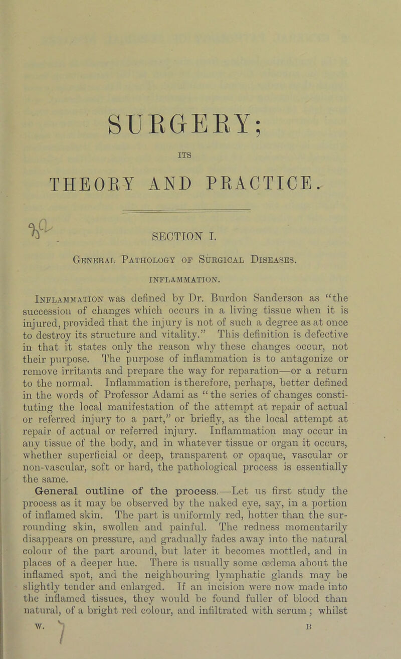 SURGERY; ITS THEORY AND PRACTICE. SECTION I. General Pathology of Surgical Diseases. INFLAMMATION. Inflammation was defined by Dr. Burdon Sanderson as “the succession of changes which occurs in a living tissue when it is injured, provided that the injury is not of such a degree as at once to destroy its structure and vitality.” This definition is defective iu that it states only the reason why these changes occur, not their purpose. The purpose of inflammation is to antagonize or remove irritants and prepare the way for reparation—or a return to the normal. Inflammation is therefore, perhaps, better defined in the words of Professor Adami as “ the series of changes consti- tuting the local manifestation of the attempt at repair of actual or referred injury to a part,” or briefly, as the local attempt at repair of actual or referred injury. Inflammation may occur in any tissue of the body, and in whatever tissue or organ it occurs, whether superficial or deep, transparent or opaque, vascular or non-vascular, soft or hard, the pathological process is essentially the same. General outline of the process.—Let us first study the process as it may be observed by the naked eye, say, iu a portion of inflamed skin. The part is uniformly red, hotter than the sur- rounding skin, swollen and painful. The redness momentarily disappears on pressure, and gradually fades away into the natural colour of the part around, but later it becomes mottled, and in places of a deeper hue. There is usually some oedema about the inflamed spot, and the neighbouring lymphatic glands may be slightly tender and enlarged. Tf an incision were now made into the inflamed tissues, they would be found fuller of blood than natural, of a bright red colour, and infiltrated with serum ; whilst v )