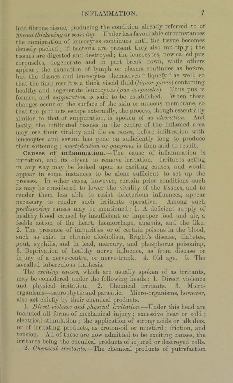 into fibrous tissue, producing the condition already referred to of fibroid thickening or scarring. Under less favourable circumstances the immigration of leucocytes continues until the tissue becomes densely packed ; if bacteria are present they also multiply ; the tissues are digested and destroyed; the leucocytes, now called pus corpuscles, degenerate and in part break down, while others appear; the exudation of lymph or plasma continues as before, but the tissues and leucocytes themselves “liquefy’' as well, so that the final result is a thick viscid fluid (liquor puris) containing healthy and degenerate leucocytes (pus corpuscles). Thus pus is formed, and suppuration is said to be established. When these changes occur on the surface of the skin or mucous membrane, so that the products escape externally, the process, though essentially similar to that of suppuration, is spoken of as ulceration. And lastly, the infiltrated tissues in the centre of the inflamed area may lose their vitality and die en masse, before infiltration with leucocytes and serum has gone on sufficiently long to produce their softeuing ; mortification or gangrene is then said to result. Causes of inflammation. — The cause of inflammation is irritation, and its object to remove irritation. Irritants acting in any way may be looked upon as exciting causes, and would appear in some instances to be alone sufficient to set up the process. In other cases, however, certain prior conditions such as may be considered to lower the vitality of the tissues, and to render them less able to resist deleterious influences, appear necessary to render such irritants operative. Among such predisposing causes may be mentioned : 1. A deficient supply of healthy blood caused by insufficient or improper food and air, a feeble action of the heart, haemorrhage, anaemia, and the like. 2. The presence of impurities or of certain poisons in the blood, such as exist in chronic alcoholism, Bright’s disease, diabetes, gout, syphilis, aud in lead, mercury, and phosphoras poisoning, 3. Deprivation of healthy nerve influence, as from disease or injury of a nerve-centre, or nerve-trunk. 4. Old age. 5. The so-called tuberculous diathesis. The exciting causes, which are usually spoken of as irritants, may be considered under the following heads : 1. Direct violence and physical irritation. 2. Chemical irritants. 3. Micro- organisms—saprophytic and parasitic. Micro-organisms, however, also act chiefly by their chemical products. 1. Direct violence and physical irritation.—Under this head are included all forms of mechanical injury; excessive heat or cold ; electrical stimulation ; the application of strong acids or alkalies, or of irritating products, as croton-oil or mustard; friction, and tension. All of these are now admitted to be exciting causes, the irritants being the chemical products of injured or destroyed cells. 2. Chemical irritants.—The chemical products of putrefaction