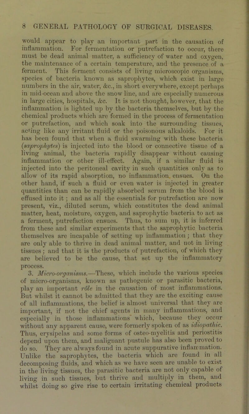 would appear to play an important part in the causation of inflammation. For fermentation or putrefaction to occur, there must be dead animal matter, a sufficiency of water and oxygen, the maintenance of a certain temperature, and the presence of a ferment. This ferment consists of living microscopic organisms, species of bacteria known as saprophytes, which exist in large numbers in the air, water, Ac., in short everywhere, except perhaps in mid-ocean and above the snow line, and are especially numerous in large cities, hospitals, Ac. It is not thought, however, that the inflammation is lighted up by the bacteria themselves, but by the chemical products which are formed in the process of fermentation or putrefaction, and which soak into the surrounding tissues, acting like any irritant fluid or the poisonous alkaloids. For it has been found that when a fluid swarming with these bacteria (saprophytes) is injected into the blood or connective tissue of a living animal, the bacteria rapidly disappear without causing inflammation or other ill-effect. Again, if a similar fluid is injected into the peritoneal cavity in such quantities only as to allow of its rapid absorption, no inflammation, ensues. On the other hand, if such a fluid or even water is injected in greater quantities than can be rapidly absorbed serum from the blood is effused into it; and as all the essentials for putrefaction are now present, viz., diluted serum, which constitutes the dead animal matter, heat, moisture, oxygen, and saprophytic bacteria to act as a ferment, putrefaction ensues. Thus, to sum up, it is inferred from these and similar experiments that the saprophytic bacteria themselves are incapable of setting up inflammation; that they are only able to thrive in dead animal matter, and not in living tissues ; and that it is the products of putrefaction, of which they are believed to be the cause, that set up the inflammatory process. 3. Micro-organisms.—These, which include the various species of micro-organisms, known as pathogenic or parasitic bacteria, play an important role in the causation of most inflammations. But whilst it cannot be admitted that they are the exciting cause of all inflammations, the belief is almost universal that they are important, if not the chief agents in many inflammations, and especially in those inflammations which, because they occur without any apparent cause, were formerly spoken of as idiopathic. Thus, erysipelas and some forms of osteo-myelitis and periostitis depend upon them, and malignant pustule has also beeu proved to do so. They are always found in acute suppurative inflammation. Unlike the saprophytes, the bacteria which are found in all decomposing fluids, and which as we have seen are unable to exist in the living tissues, the parasitic bacteria are not only capable of living in such tissues, but thrive and multiply in them, and whilst doing so give rise to certain irritating chemical products