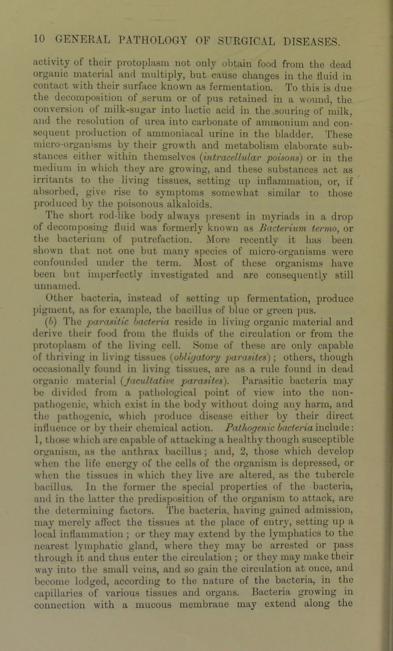 activity of their protoplasm not only obtain food from the dead organic material and multiply, but cause changes in the 11 aid in contact with their surface known as fermentation. To this is due the decomposition of serum or of pus retained in a wound, the conversion of milk-sugar into lactic acid in the souring of milk, and the resolution of urea into carbonate of ammonium and con- sequent production of ammoniacal urine in the bladder. These micro-organisms by their growth and metabolism elaborate sub- stances either within themselves (intracellular poisons) or in the medium in which they are growing, and these substances act as irritants to the living tissues, setting up inflammation, or, if absorbed, give rise to symptoms somewhat similar to those produced by the poisonous alkaloids. The short rod-like body always present in myriads in a drop of decomposing fluid was formerly known as Bacterium termo, or the bacterium of putrefaction. More recently it has been shown that not one but many species of micro-organisms were confounded under the term. Most of these organisms have been but imperfectly investigated and are consequently still unnamed. Other bacteria, instead of setting up fermentation, produce pigment, as for example, the bacillus of blue or green pus. (6) The parasitic bacteria reside in living organic material and derive their food from the fluids of the circulation or from the protoplasm of the living cell. Some of these are only capable of thriving in living tissues (obligatory parasites) ; others, though occasionally found in living tissues, are as a rule found in dead organic material (facultative parasites). Parasitic bacteria may be divided from a pathological point of view into the non- pathogenic, which exist in the body without doing any harm, and the pathogenic, which produce disease either by their direct influence or by their chemical action. Pathogenic bacteria include: 1, those which are capable of attacking a healthy though susceptible organism, as the anthrax bacillus ; and, 2, those which develop when the life energy of the cells of the organism is depressed, or when the tissues in which they live are altered, as the tubercle bacillus. In the former the special properties of the bacteria, and in the latter the predisposition of the organism to attack, are the determining factors. The bacteria, having gained admission, may merely affect the tissues at the place of entry, setting up a local inflammation ; or they may extend by the lymphatics to the nearest lymphatic gland, where they may be arrested or pass through it and thus enter the circulation ; or they may make their way into the small veins, and so gain the circulation at once, and become lodged, according to the nature of the bacteria, in the capillaries of various tissues and organs. Bacteria growing in connection with a mucous membrane may extend along the
