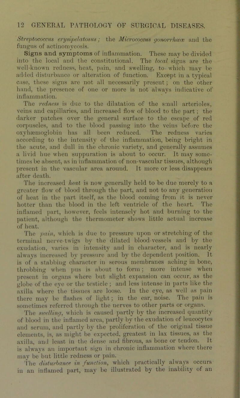 Streptococcus erysipelatosus; the Micrococcus gonorrhoecB and the fungus of actinomycosis. Signs and symptoms of inflammation. These may be divided into the local and the constitutional. The local signs are the well-known redness, heat, pain, and swelling, to which may be added disturbance or alteration of function. Except in a typical case, these signs are not all necessarily present; on the other hand, the presence of one or more is not always indicative of inflammation. The redness is due to the dilatation of the small arterioles, veins and capillaries, and increased flow of blood to the part; the darker patches over the general surface to the escape of red corpuscles, and to the blood passing into the veins before the oxyhsemoglobin has all been reduced. The redness varies according to the intensity of the inflammation, being bright in the acute, and dull in the chronic variety, and generally assumes a livid hue when suppuration is about to occur. It may some- times be absent, as in inflammation of nou-vascular tissues, although present in the vascular area around. It more or less disappears after death. The increased heat is now generally held to be due merely to a greater flow of blood through the part, and not to any generation of heat in the part itself, as the blood coming from it is never hotter than the blood in the left ventricle of the heart. The inflamed part, however, feels intensely hot and burning to the patient, although the thermometer shows little actual increase of heat. The pain, which is due to pressure upon or stretching of the terminal nerve-twigs by the dilated blood-vessels and by the exudation, varies in intensity and in character, and is nearly always increased by pressure and by the dependent position. It is of a stabbing character in serous membranes aching in bone, throbbing when pus is about to form; more intense when present in organs where but slight expansion can occur, as the globe of the eye or the testicle; and less intense in parts like the axilla where the tissues are loose. In the eye, as well as pain there may be flashes of light; in the ear, noise. The pain is sometimes referred through the nerves to other parts or organs. The swelling, which is caused partly by the increased quantity of blood in the inflamed area, partly by the exudation of leucocytes and serum, and partly by the proliferation of the original tissue elements, is, as might be expected, greatest in lax tissues, as the axilla, and least in the dense and fibrous, as bone or tendon. It is always an important sign in chronic inflammation where there may be but little redness or pain. The disturbance in function, which practically always occurs in an inflamed part, may be illustrated by the inability of an