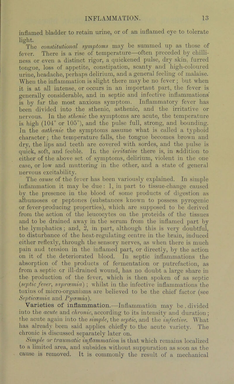 inflamed bladder to retain urine, or of an inflamed eye to tolerate light. The constitutional symptoms may be summed up as those of fever. There is a rise of temperature—often preceded by chilli- ness or even a distinct rigor, a quickened pulse, dry skin, furred tongue, loss of appetite, constipation, scanty and high-coloured urine, headache, perhaps delirium, and a general feeling of malaise. When the inflammation is slight there maybe no fever; but when it is at all intense, or occurs in an important part, the fever is generally considerable, and in septic and infective inflammations' is by far the most anxious symptom. Inflammatory fever has been divided into the sthenic, asthenic, and the irritative or nervous. In the sthenic the symptoms are acute, the temperature is high (104° or 105°), and the pulse full, strong, and bounding. In the asthenic the symptoms assume what is called a typhoid character; the temperature falls, the tongue becomes brown and dry, the lips and teeth are covered with sordes, and the pulse is quick, soft, and feeble. In the irritative there is, in addition to either of the above set of symptoms, delirium, violent in the one case, or low and muttering in the other, and a state of general nervous excitability. The cause of the fever has been variously explained. In simple inflammation it may be due: 1, in part to tissue-change caused by the presence in the blood of some products of digestion as afbumoses or peptones (substances known to possess pyrogenic or fever-producing properties), which are supposed to be derived from the action of the leucocytes on the proteids of the tissues and to be drained away in the serum from the inflamed part by the lymphatics; and, 2, in part, although this is very doubtful, to disturbance of the heat-regulating centre in the brain, induced either reflexly, through the sensory nerves, as when there is much pain and tension in the inflamed part, or directly, by the action on it of the deteriorated blood. In septic inflammations the absorption of the products of fermentation or putrefaction, as from a septic or ill-drained wound, has no doubt a large share in the production of the fever, which is then spoken of as septic {septic fever, saprcemia) ; whilst in the infective inflammations the toxins of micro-organisms are believed to be the chief factor (see Septicaemia and Pycemia). Varieties of inflammation.—Inflammation may be . divided into the acute and chronic, according to its intensity and duration; the acute again into the simple, the septic, and the infective. What has already been said applies chiefly to the acute variety. The chronic is discussed separately later on. Simple or traumatic inflammation is that which remains localized to a limited area, and subsides without suppuration as soon as the cause is removed. It is commonly the result of a mechanical