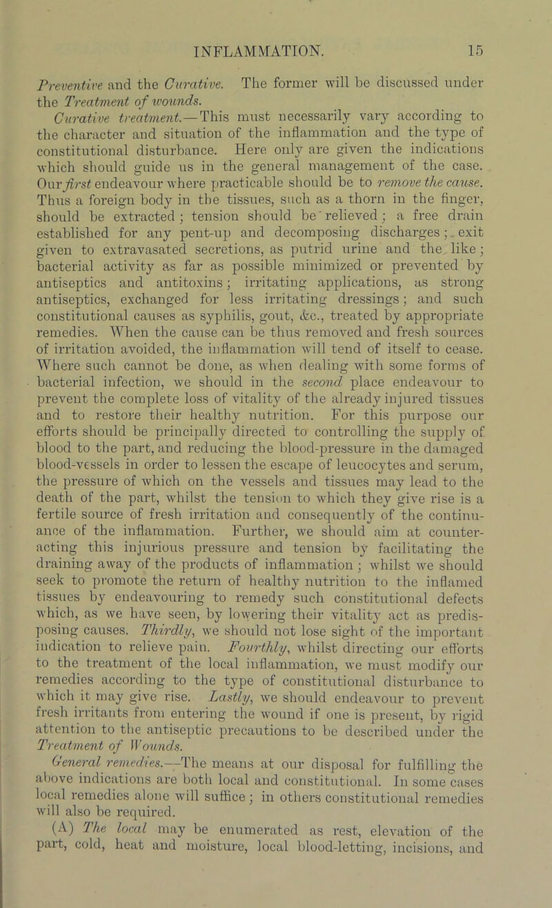 Preventive and the Curative. The former will be discussed under the Treatment of wounds. Curative treatment— This must necessarily vary according to the character and situation of the inflammation and the type of constitutional disturbance. Here only are given the indications which should guide us in the general management of the case. Our first endeavour where practicable should be to remove the cause. Thus a foreign body in the tissues, such as a thorn in the finger, should be extracted; tension should be relieved; a free drain established for any pent-up and decomposing discharges; exit given to extravasated secretions, as putrid urine and the like; bacterial activity as far as possible minimized or prevented by antiseptics and antitoxins; irritating applications, as strong antiseptics, exchanged for less irritating dressings; and such constitutional causes as syphilis, gout, &c., treated by appropriate remedies. When the cause can be thus removed and fresh sources of irritation avoided, the inflammation will tend of itself to cease. Where such cannot be done, as when dealing with some forms of bacterial infection, we should in the second place endeavour to prevent the complete loss of vitality of the already injured tissues and to restore their healthy nutrition. For this purpose our efforts should be principally directed to controlling the supply of blood to the part, and reducing the blood-pressure in the damaged blood-vessels in order to lessen the escape of leucocytes and serum, the pressure of which on the vessels and tissues may lead to the death of the part, whilst the tension to which they give rise is a fertile source of fresh irritation and consequently of the continu- ance of the inflammation. Further, we should aim at couuter- acting this injurious pressure and tension by facilitating the draining away of the products of inflammation ; whilst we should seek to promote the return of healthy nutrition to the inflamed tissues by endeavouring to remedy such constitutional defects which, as we have seen, by lowering their vitality act as predis- posing causes. Thirdly, we should not lose sight of the important indication to relieve pain. Fourthly, whilst directing our efforts to the treatment of the local inflammation, we must modify our remedies according to the type of constitutional disturbance to which it may give rise. Lastly, we should endeavour to prevent fresh irritants from entering the wound if one is present, by rigid attention to the antiseptic precautions to be described under the Treatment of Wounds. General remedies.—The means at our disposal for fulfilling the above indications are botli local and constitutional. In some cases local remedies alone will suffice ; in others constitutional remedies will also be required. (A) The local may be enumerated as rest, elevation of the part, cold, heat and moisture, local blood-letting, incisions, and