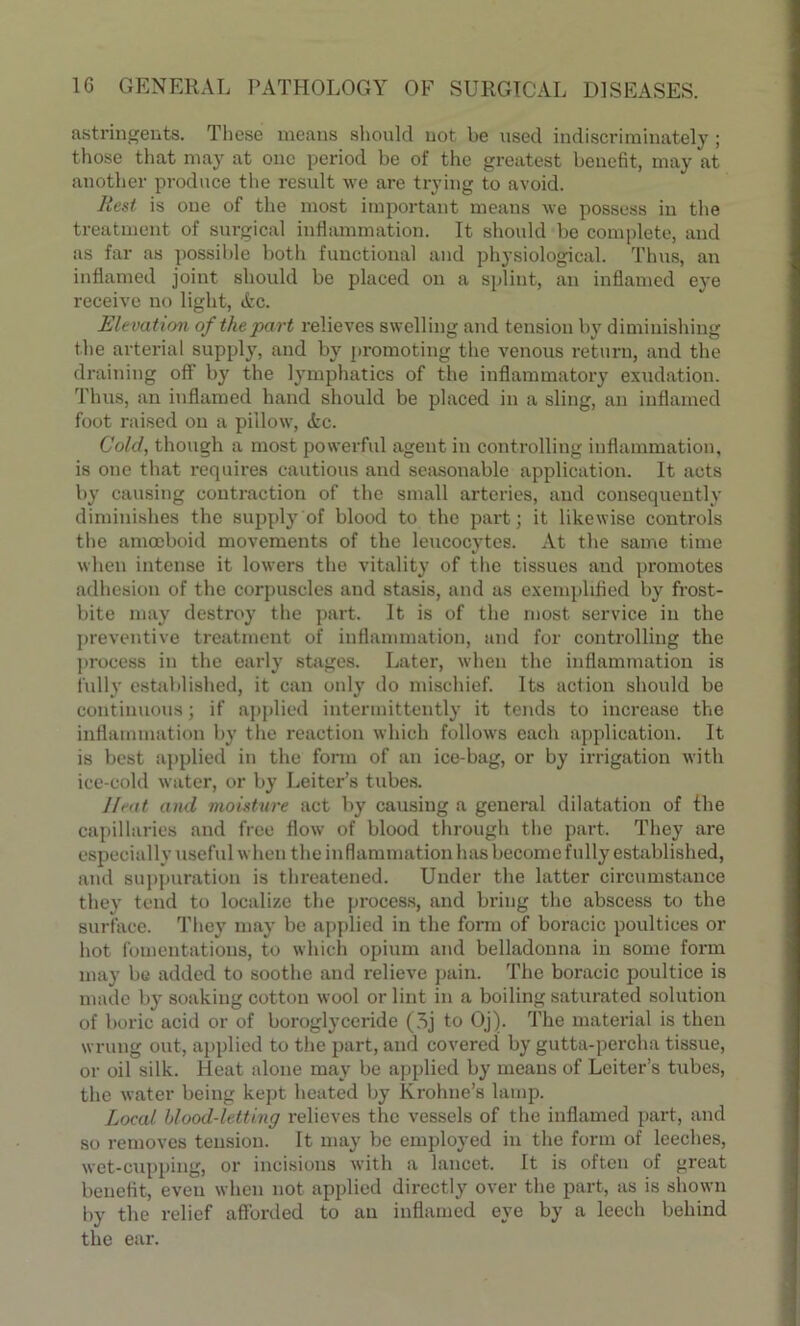 astringents. These means should not be used indiscriminately; those that may at one period be of the greatest benefit, may at another produce the result we are trying to avoid. Rest is one of the most important means we possess in the treatment of surgical inflammation. It should be complete, and as far as possible both functional and physiological. Thus, an inflamed joint should be placed on a splint, an inflamed eye receive no light, tfcc. Elevation of the part relieves swelling and tension by diminishing the arterial supply, and by promoting the venous return, and the draining off by the lymphatics of the inflammatory exudation. Thus, an inflamed hand should be placed in a sling, an inflamed foot raised on a pillow, <fcc. Cold, though a most powerful agent in controlling inflammation, is one that requires cautious and seasonable application. It acts by causing contraction of the small arteries, and consequently diminishes the supply of blood to the part; it likewise controls the amoeboid movements of the leucocytes. At the same time when intense it lowers the vitality of the tissues and promotes adhesion of the corpuscles and stasis, and as exemplified by frost- bite may destroy the part. It is of the most service in the preventive treatment of inflammation, and for controlling the process in the early stages. Later, when the inflammation is fully established, it can only do mischief. Its action should be continuous; if applied intermittently it tends to increase the inflammation by the reaction which follows each application. It is best applied in the form of an ice-bag, or by irrigation with ice-cold water, or by Leiter’s tubes. Ileat and moisture act by causing a general dilatation of the capillaries and free flow of blood through the part. They are especially useful when the inflammation has become fully established, and suppuration is threatened. Under the latter circumstance they tend to localize the process, and bring the abscess to the surface. They may be applied in the form of boracic poultices or hot fomentations, to which opium and belladonna in some form may be added to soothe and relieve pain. The boracic poultice is made by soaking cotton wool or lint in a boiling saturated solution of boric acid or of boroglyceride (3j to Oj). The material is then wrung out, applied to the part, and covered by gutta-percha tissue, or oil silk. Heat alone may be applied by means of Leiter’s tubes, the water being kept heated by Ivrohne’s lamp. Local hlood-letting relieves the vessels of the inflamed paid, and so removes tension. It may be employed in the form of leeches, wet-cupping, or incisions with a lancet. It is often of great benefit, even when not applied directly over the part, as is shown by the relief afforded to au inflamed eye by a leech behind the ear.