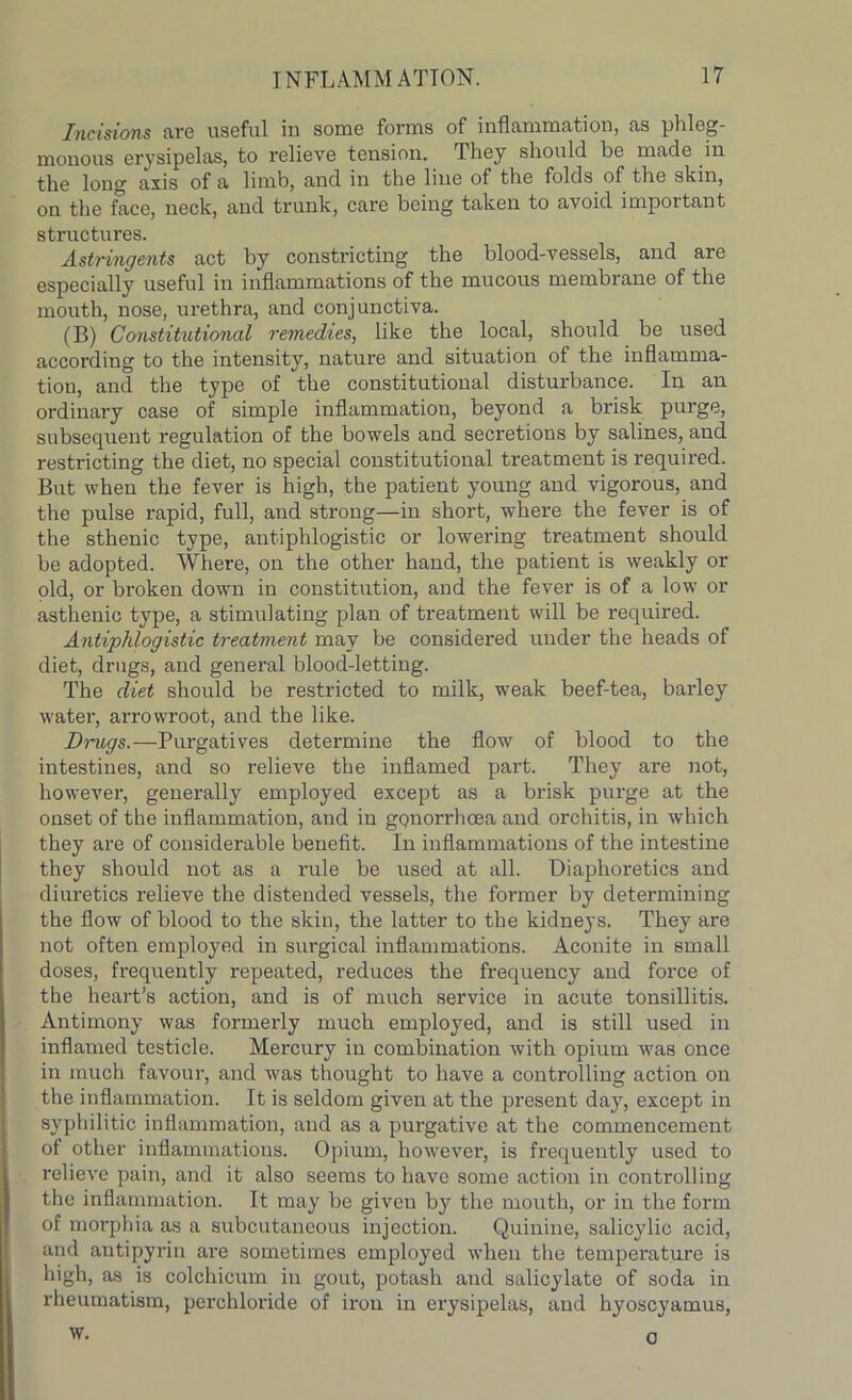 Incisions fire useful in some forms of inflammation, as phleg- monous erysipelas, to relieve tension. They should be made in the long axis of a limb, and in the line of the folds of the skin, on the face, neck, and trunk, care being taken to avoid important structures. Astringents act by constricting the blood-vessels, and are especially useful in inflammations of the mucous membrane of the mouth, nose, urethra, and conjunctiva. (B) Constitutional remedies, like the local, should be used according to the intensity, nature and situation of the inflamma- tion, and the type of the constitutional disturbance. In an ordinary case of simple inflammation, beyond a brisk purge, subsequent regulation of the bowels and secretions by salines, and restricting the diet, no special constitutional treatment is required. But when the fever is high, the patient young and vigorous, and the pulse rapid, full, and strong—in short, where the fever is of the sthenic type, antiphlogistic or lowering treatment should be adopted. Where, on the other hand, the patient is weakly or old, or broken down in constitution, and the fever is of a low or asthenic type, a stimulating plan of treatment will be required. Antiphlogistic treatment may be considered under the heads of diet, drugs, and general blood-letting. The diet should be restricted to milk, weak beef-tea, barley water, arrowroot, and the like. Dmigs.—Purgatives determine the flow of blood to the intestines, and so relieve the inflamed part. They are not, however, generally employed except as a brisk purge at the onset of the inflammation, and in gqnorrhoea and orchitis, in which they are of considerable benefit. In inflammations of the intestine they should not as a rule be used at all. Diaphoretics and diuretics relieve the distended vessels, the former by determining the flow of blood to the skin, the latter to the kidneys. They are not often employed in surgical inflammations. Aconite in small doses, frequently repeated, reduces the frequency and force of the heart’s action, and is of much service in acute tonsillitis. Antimony was formerly much employed, and is still used in inflamed testicle. Mercury in combination with opium was once in much favour, and was thought to have a controlling action on the inflammation. It is seldom given at the present day, except in syphilitic inflammation, and as a purgative at the commencement of other inflammations. Opium, however, is frequently used to relieve pain, and it also seems to have some action in controlling the inflammation. It may be given by the mouth, or in the form of morphia as a subcutaneous injection. Quinine, salicylic acid, and antipyrin are sometimes employed when the temperature is high, as is colchicum in gout, potash and salicylate of soda in rheumatism, perchloride of iron in erysipelas, and hyoscyamus, w. o