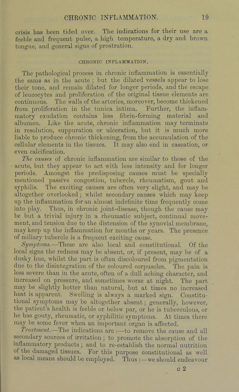 crisis has been tided over. The indications for their use are a feeble and frequent pulse, a high temperature, a dry and brown tongue, and general signs of prostration. CHRONIC INFLAMMATION. The pathological process in chronic inflammation is essentially the same as in the acute ; but the dilated vessels appear to lose their tone, and remain dilated for longer periods, and the escape of leucocytes and proliferation of the original tissue elements are continuous. The walls of the arteries, moreover, become thickened from proliferation in the tunica intima. Further, the inflam- matory exudation contains less fibrin-forming material and albumen. Like the acute, chronic inflammation may terminate in resolution, suppuration or ulceration, but it is much more liable to produce chronic thickening, from the accumulation of the cellular elements in the tissues. It may also end in caseation, or even calcification. The causes of chronic inflammation are similar to those of the • acute, but they appear to act with less intensity and for longer periods. Amongst the predisposing causes must be specially mentioned passive congestion, tubercle, rheumatism, gout and syphilis. 'The exciting causes are often very slight, and may be altogether overlooked; whilst secondary causes which may keep up the inflammation for an almost indefinite time frequently come into play. Thus, in chronic joint-disease, though the cause may be but a trivial injury in a rheumatic subject, continual move- ment, and tension due to the distension of the synovial membrane, may keep up the inflammation for months or years. The presence of miliary tubercle is a frequent exciting cause. Symptoms.—These are also local and constitutional. Of the local signs the redness may be absent, or, if present, may be of a dusky hue, whilst the part is often discoloured from pigmentation due to the disintegration of the coloured corpuscles. The pain is less severe than in the acute, often of a dull aching character, and increased on pressure, and sometimes worse at night. The part may be slightly hotter than natural, but at times no increased heat is apparent. Swelling is always a marked sign. Constitu- tional symptoms may be altogether absent; generally, however, the patient’s health is feeble or below par, or he is tuberculous, or he has gouty, rheumatic, or syphilitic symptoms. At times there may be some fever when an important organ is affected. Treatment.—The indications are :—to remove the cause and all secondary sources of irritation; to promote the absorption of the inflammatory products; and to re-establish the normal nutrition of the damaged tissues. For this purpose constitutional as well as local means should be employed. Thus :—we should endeavour o 2