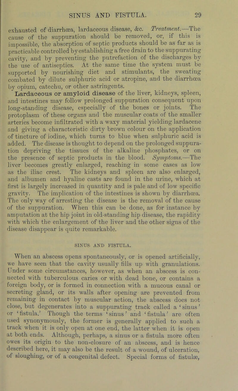 exhausted of diarrhoea, lardaceous disease, Ac. Treatment.—The cause of the suppuration should be removed, or, if this is impossible, the absorption of septic products should be as far as is practicable controlled by establishing a free drain to the suppurating cavity, and by preventing the putrefaction of the discharges by the use of antiseptics. At the same time the system must be supported by nourishing diet and stimulants, the sweating combated by dilute sulphuric acid or atropine, and the diarrhoea by opium, catechu, or other astringents. Lardaceous or amyloid disease of the liver, kidneys, spleen, and intestines may follow prolonged suppuration consequent upon long-standing disease, especially of the bones or joints. The protoplasm of these organs and the muscular coats of the smaller arteries become infiltrated with a waxy material yielding lardacene and giving a characteristic dirty brown colour on the application of tincture of iodine, which turns to blue when sulphuric acid is added. The disease is thought to depend on the prolonged suppura- tion depriving the tissues of the alkaline phosphates, or on the presence of septic products in the blood. Symptoms.—The liver becomes greatly enlarged, reaching in some cases as low as the iliac crest. The kidneys and spleen are also enlarged, and albumen and hyaline casts are found in the urine, which at first is largely increased in quantity and is pale and of lowr specific gravity. The implication of the intestines is shown by diarrhoea. The only way of arresting the disease is the removal of the cause of the suppuration. When this can be done, as for instance by amputation at the hip joint in old-standing hip disease, the rapidity with which the enlargement of the liver and the other signs of the disease disappear is quite remarkable. SINUS AND FISTULA. When an abscess opens spontaneously, or is opened artificially, we have seen that the cavity usually fills up with granulations. Under some circumstances, however, as wrhen an abscess is con- nected with tuberculous caries or with dead bone, or contains a foreign body, or is formed in connection with a mucous canal or secreting gland, or its walls after opening are prevented from remaining in contact by muscular action, the abscess does not close, but degenerates into a suppurating track called a ‘ sinus ’ or ‘ fistula.’ Though the terms ‘ sinus ’ and ‘ fistula ’ are often used synonymously, the former is generally applied to such a track when it is only open at one end, the latter wrhen it is open at both ends. Although, perhaps, a sinus or a fistula more often owes its origin to the non-closure of an abscess, and is hence described here, it may also be the result of a wound, of ulceration, of sloughing, or of a congenital defect. Special forms of fistulai,
