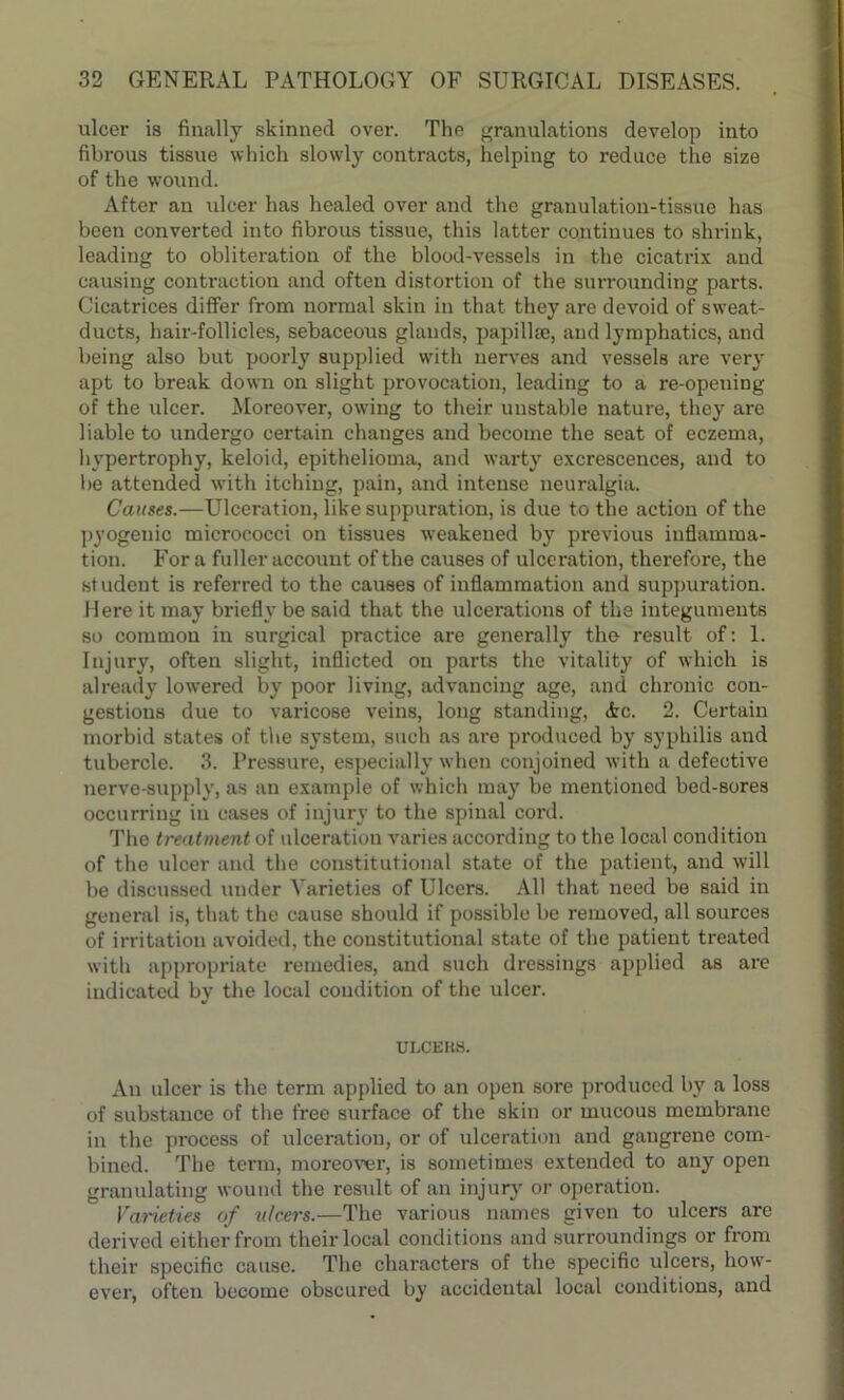 ulcer is finally skinned over. The granulations develop into fibrous tissue which slowly contracts, helping to reduce the size of the wound. After an ulcer has healed over and the granulation-tissue has been converted into fibrous tissue, this latter continues to shrink, leading to obliteration of the blood-vessels in the cicatrix and causing contraction and often distortion of the surrounding parts. Cicatrices differ from normal skin in that they are devoid of sweat- ducts, hair-follicles, sebaceous glands, papillse, and lymphatics, and being also but poorly supplied with nerves and vessels are very apt to break down on slight provocation, leading to a re-opening of the ulcer. Moreover, owing to their unstable nature, they are liable to undergo certain changes and become the seat of eczema, hypertrophy, keloid, epithelioma, and warty excrescences, and to be attended with itching, pain, and intense neuralgia. Causes.—Ulceration, like suppuration, is due to the action of the pyogenic micrococci on tissues weakened by previous inflamma- tion. For a fuller account of the causes of ulceration, therefore, the student is referred to the causes of inflammation and suppuration. Here it may briefly be said that the ulcerations of the integuments so common in surgical practice are generally the result of: 1. Injury, often slight, inflicted on parts the vitality of which is already lowered by poor living, advancing age, and chronic con- gestions due to varicose veins, long standing, Ac. 2. Certain morbid states of the system, such as are produced by syphilis and tubercle. 3. Pressure, especially when conjoined with a defective nerve-supply, as an example of which may be mentioned bed-sores occurring in cases of injury to the spinal cord. The treatment of ulceration varies according to the local condition of the ulcer and the constitutional state of the patient, and will be discussed under Varieties of Ulcers. All that need be said in general is, that the cause should if possible be removed, all sources of irritation avoided, the constitutional state of the patient treated with appropriate remedies, and such dressings applied as are indicated by the local condition of the ulcer. ULCEUS. An ulcer is the term applied to an open sore produced by a loss of substance of the free surface of the skin or mucous membrane in the process of ulceration, or of ulceration and gangrene com- bined. The term, moreover, is sometimes extended to any open granulating wound the result of an injury or operation. Varieties of ulcers.—The various names given to ulcers are derived either from their local conditions and surroundings or from their specific cause. The characters of the specific ulcers, how- ever, often become obscured by accidental local conditions, and